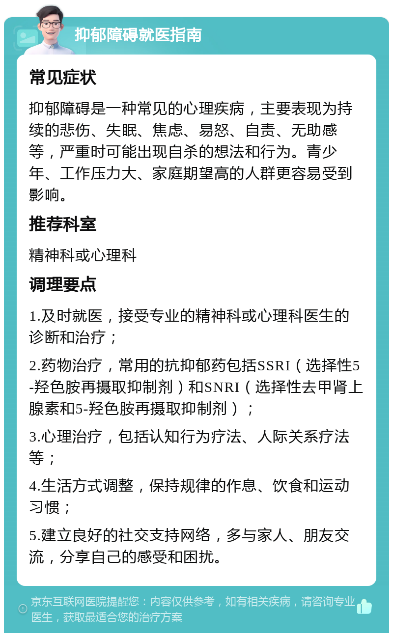 抑郁障碍就医指南 常见症状 抑郁障碍是一种常见的心理疾病，主要表现为持续的悲伤、失眠、焦虑、易怒、自责、无助感等，严重时可能出现自杀的想法和行为。青少年、工作压力大、家庭期望高的人群更容易受到影响。 推荐科室 精神科或心理科 调理要点 1.及时就医，接受专业的精神科或心理科医生的诊断和治疗； 2.药物治疗，常用的抗抑郁药包括SSRI（选择性5-羟色胺再摄取抑制剂）和SNRI（选择性去甲肾上腺素和5-羟色胺再摄取抑制剂）； 3.心理治疗，包括认知行为疗法、人际关系疗法等； 4.生活方式调整，保持规律的作息、饮食和运动习惯； 5.建立良好的社交支持网络，多与家人、朋友交流，分享自己的感受和困扰。