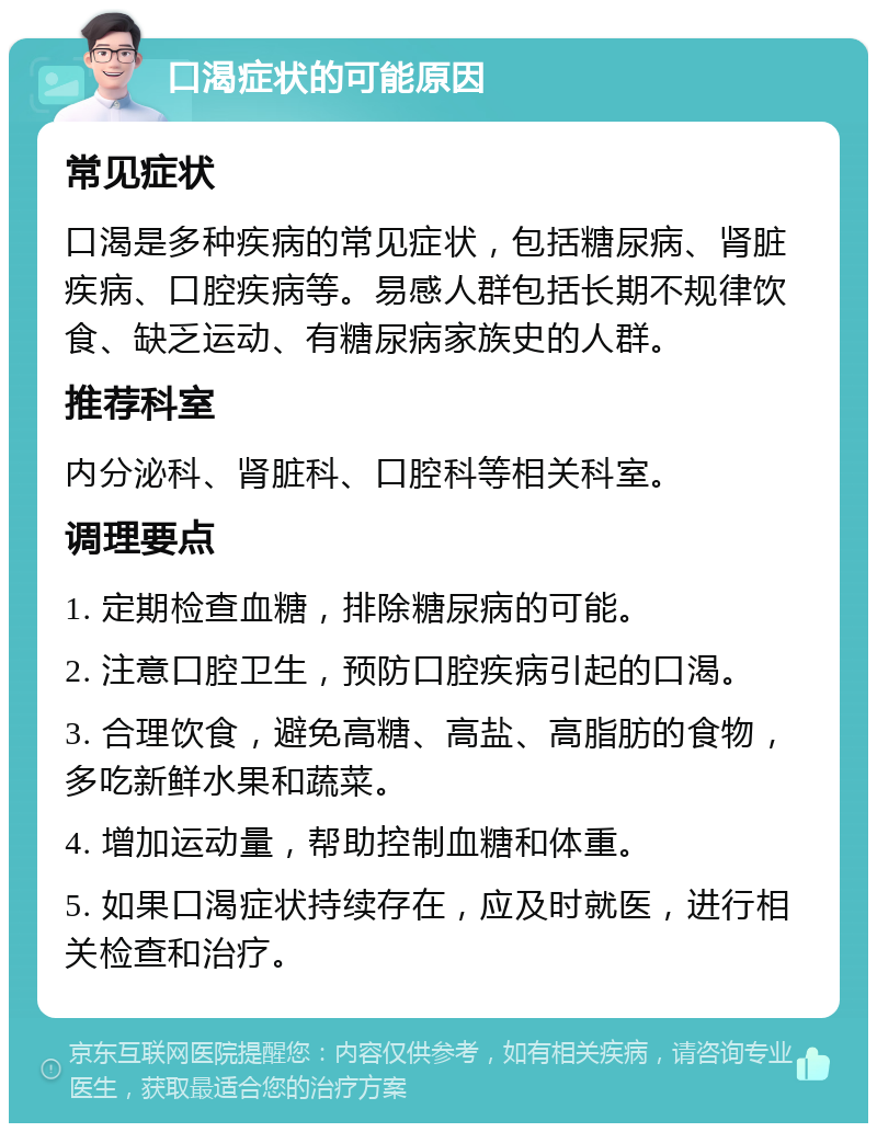 口渴症状的可能原因 常见症状 口渴是多种疾病的常见症状，包括糖尿病、肾脏疾病、口腔疾病等。易感人群包括长期不规律饮食、缺乏运动、有糖尿病家族史的人群。 推荐科室 内分泌科、肾脏科、口腔科等相关科室。 调理要点 1. 定期检查血糖，排除糖尿病的可能。 2. 注意口腔卫生，预防口腔疾病引起的口渴。 3. 合理饮食，避免高糖、高盐、高脂肪的食物，多吃新鲜水果和蔬菜。 4. 增加运动量，帮助控制血糖和体重。 5. 如果口渴症状持续存在，应及时就医，进行相关检查和治疗。