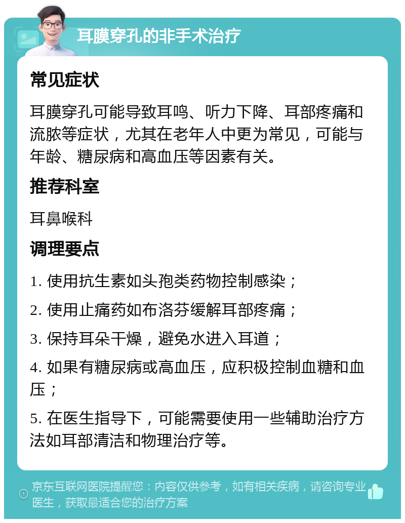 耳膜穿孔的非手术治疗 常见症状 耳膜穿孔可能导致耳鸣、听力下降、耳部疼痛和流脓等症状，尤其在老年人中更为常见，可能与年龄、糖尿病和高血压等因素有关。 推荐科室 耳鼻喉科 调理要点 1. 使用抗生素如头孢类药物控制感染； 2. 使用止痛药如布洛芬缓解耳部疼痛； 3. 保持耳朵干燥，避免水进入耳道； 4. 如果有糖尿病或高血压，应积极控制血糖和血压； 5. 在医生指导下，可能需要使用一些辅助治疗方法如耳部清洁和物理治疗等。