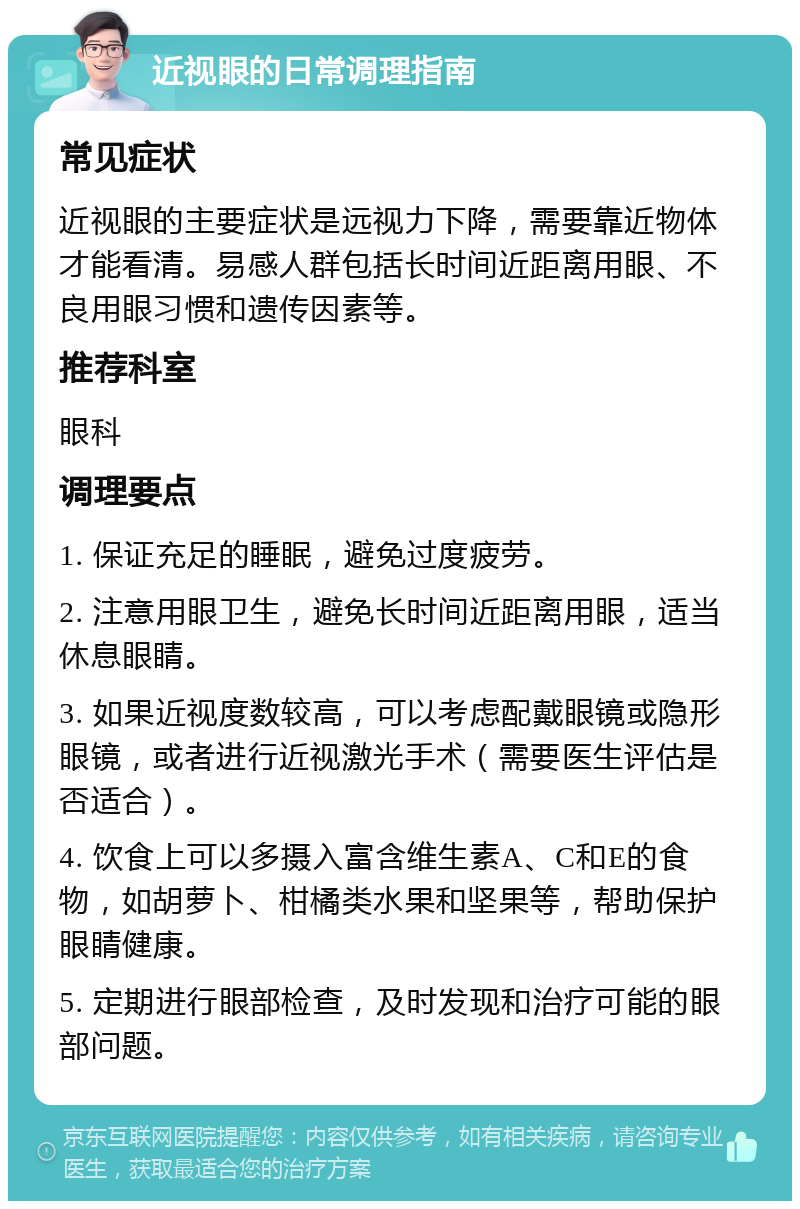 近视眼的日常调理指南 常见症状 近视眼的主要症状是远视力下降，需要靠近物体才能看清。易感人群包括长时间近距离用眼、不良用眼习惯和遗传因素等。 推荐科室 眼科 调理要点 1. 保证充足的睡眠，避免过度疲劳。 2. 注意用眼卫生，避免长时间近距离用眼，适当休息眼睛。 3. 如果近视度数较高，可以考虑配戴眼镜或隐形眼镜，或者进行近视激光手术（需要医生评估是否适合）。 4. 饮食上可以多摄入富含维生素A、C和E的食物，如胡萝卜、柑橘类水果和坚果等，帮助保护眼睛健康。 5. 定期进行眼部检查，及时发现和治疗可能的眼部问题。