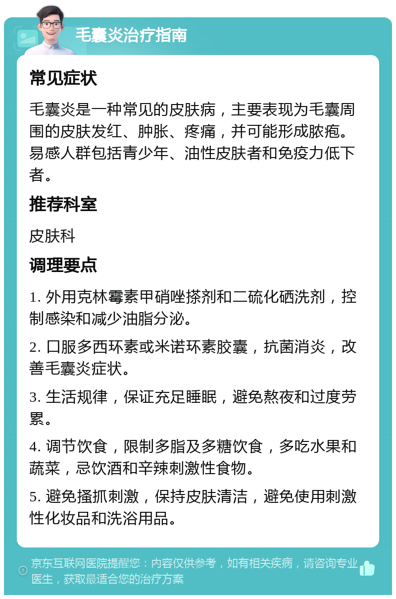 毛囊炎治疗指南 常见症状 毛囊炎是一种常见的皮肤病，主要表现为毛囊周围的皮肤发红、肿胀、疼痛，并可能形成脓疱。易感人群包括青少年、油性皮肤者和免疫力低下者。 推荐科室 皮肤科 调理要点 1. 外用克林霉素甲硝唑搽剂和二硫化硒洗剂，控制感染和减少油脂分泌。 2. 口服多西环素或米诺环素胶囊，抗菌消炎，改善毛囊炎症状。 3. 生活规律，保证充足睡眠，避免熬夜和过度劳累。 4. 调节饮食，限制多脂及多糖饮食，多吃水果和蔬菜，忌饮酒和辛辣刺激性食物。 5. 避免搔抓刺激，保持皮肤清洁，避免使用刺激性化妆品和洗浴用品。