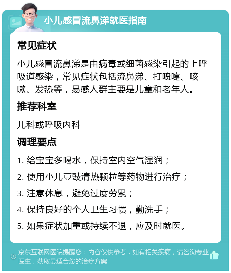 小儿感冒流鼻涕就医指南 常见症状 小儿感冒流鼻涕是由病毒或细菌感染引起的上呼吸道感染，常见症状包括流鼻涕、打喷嚏、咳嗽、发热等，易感人群主要是儿童和老年人。 推荐科室 儿科或呼吸内科 调理要点 1. 给宝宝多喝水，保持室内空气湿润； 2. 使用小儿豆豉清热颗粒等药物进行治疗； 3. 注意休息，避免过度劳累； 4. 保持良好的个人卫生习惯，勤洗手； 5. 如果症状加重或持续不退，应及时就医。