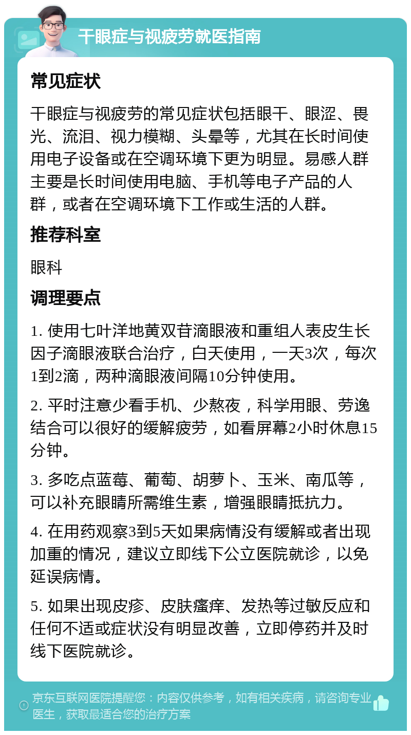 干眼症与视疲劳就医指南 常见症状 干眼症与视疲劳的常见症状包括眼干、眼涩、畏光、流泪、视力模糊、头晕等，尤其在长时间使用电子设备或在空调环境下更为明显。易感人群主要是长时间使用电脑、手机等电子产品的人群，或者在空调环境下工作或生活的人群。 推荐科室 眼科 调理要点 1. 使用七叶洋地黄双苷滴眼液和重组人表皮生长因子滴眼液联合治疗，白天使用，一天3次，每次1到2滴，两种滴眼液间隔10分钟使用。 2. 平时注意少看手机、少熬夜，科学用眼、劳逸结合可以很好的缓解疲劳，如看屏幕2小时休息15分钟。 3. 多吃点蓝莓、葡萄、胡萝卜、玉米、南瓜等，可以补充眼睛所需维生素，增强眼睛抵抗力。 4. 在用药观察3到5天如果病情没有缓解或者出现加重的情况，建议立即线下公立医院就诊，以免延误病情。 5. 如果出现皮疹、皮肤瘙痒、发热等过敏反应和任何不适或症状没有明显改善，立即停药并及时线下医院就诊。