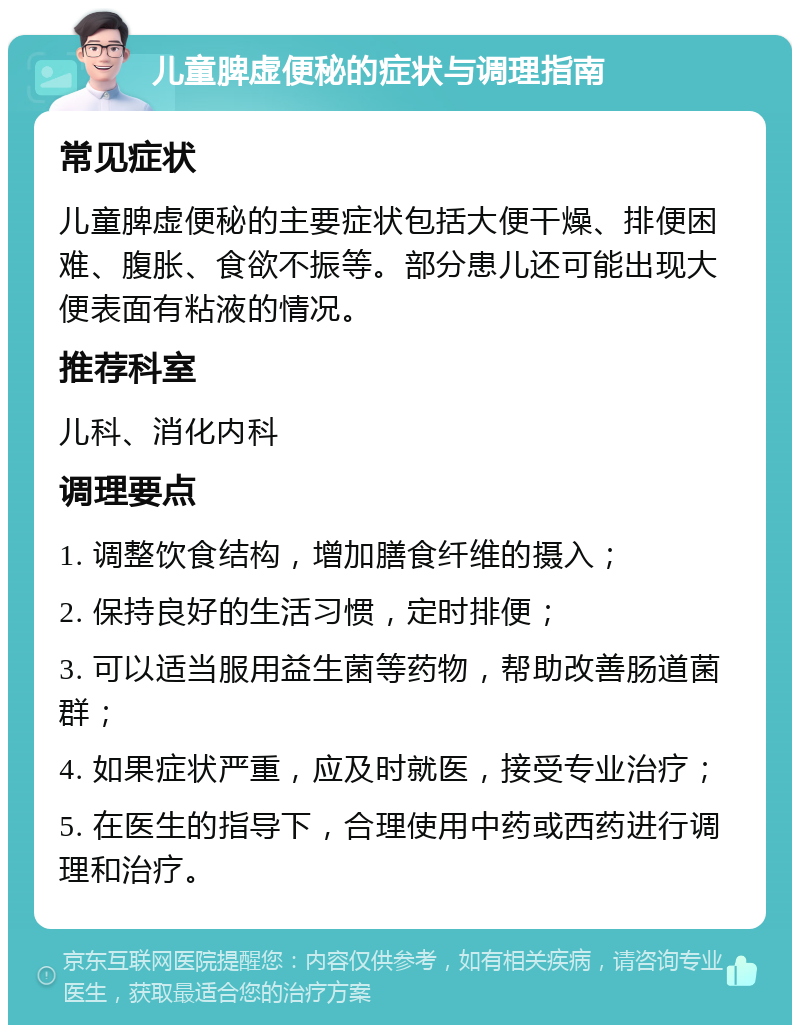 儿童脾虚便秘的症状与调理指南 常见症状 儿童脾虚便秘的主要症状包括大便干燥、排便困难、腹胀、食欲不振等。部分患儿还可能出现大便表面有粘液的情况。 推荐科室 儿科、消化内科 调理要点 1. 调整饮食结构，增加膳食纤维的摄入； 2. 保持良好的生活习惯，定时排便； 3. 可以适当服用益生菌等药物，帮助改善肠道菌群； 4. 如果症状严重，应及时就医，接受专业治疗； 5. 在医生的指导下，合理使用中药或西药进行调理和治疗。