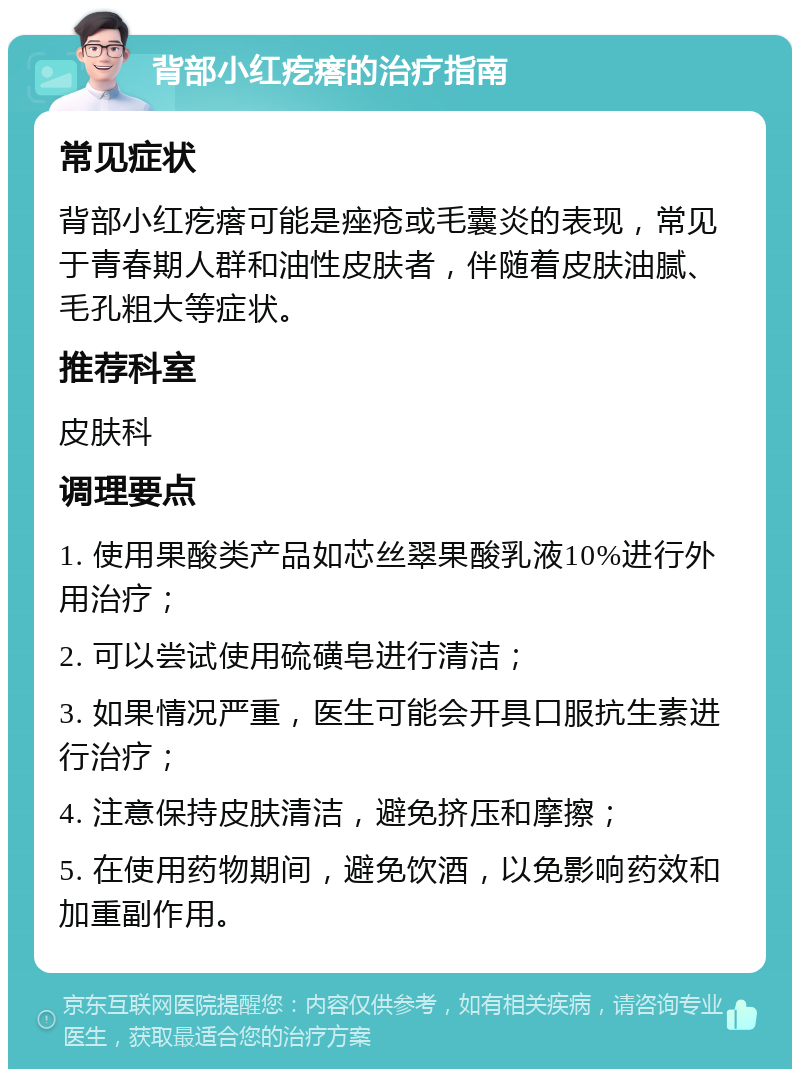 背部小红疙瘩的治疗指南 常见症状 背部小红疙瘩可能是痤疮或毛囊炎的表现，常见于青春期人群和油性皮肤者，伴随着皮肤油腻、毛孔粗大等症状。 推荐科室 皮肤科 调理要点 1. 使用果酸类产品如芯丝翠果酸乳液10%进行外用治疗； 2. 可以尝试使用硫磺皂进行清洁； 3. 如果情况严重，医生可能会开具口服抗生素进行治疗； 4. 注意保持皮肤清洁，避免挤压和摩擦； 5. 在使用药物期间，避免饮酒，以免影响药效和加重副作用。