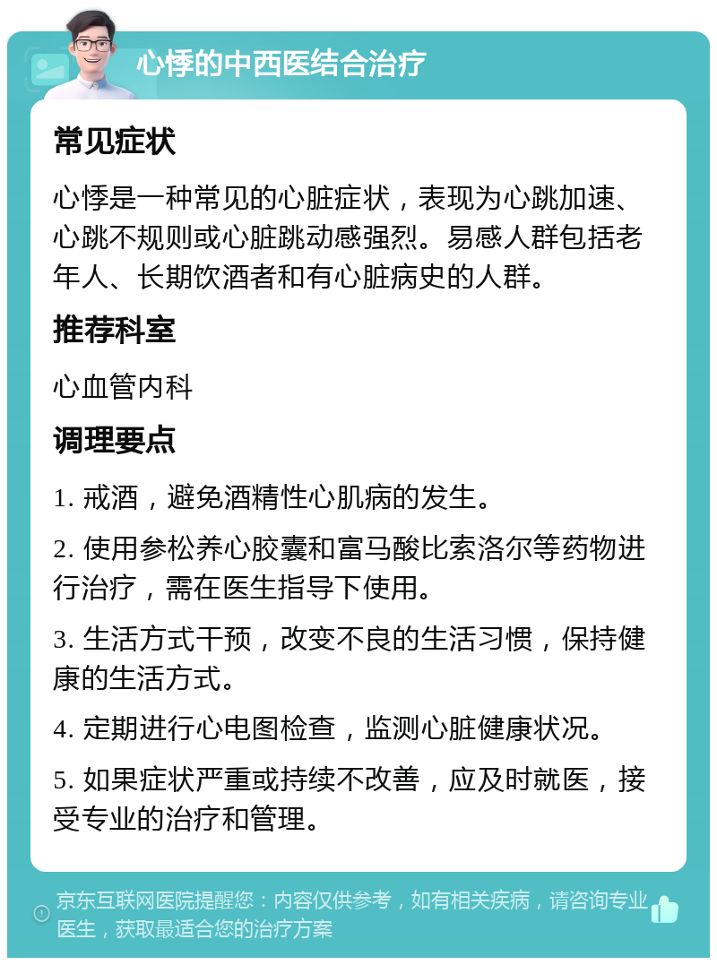 心悸的中西医结合治疗 常见症状 心悸是一种常见的心脏症状，表现为心跳加速、心跳不规则或心脏跳动感强烈。易感人群包括老年人、长期饮酒者和有心脏病史的人群。 推荐科室 心血管内科 调理要点 1. 戒酒，避免酒精性心肌病的发生。 2. 使用参松养心胶囊和富马酸比索洛尔等药物进行治疗，需在医生指导下使用。 3. 生活方式干预，改变不良的生活习惯，保持健康的生活方式。 4. 定期进行心电图检查，监测心脏健康状况。 5. 如果症状严重或持续不改善，应及时就医，接受专业的治疗和管理。