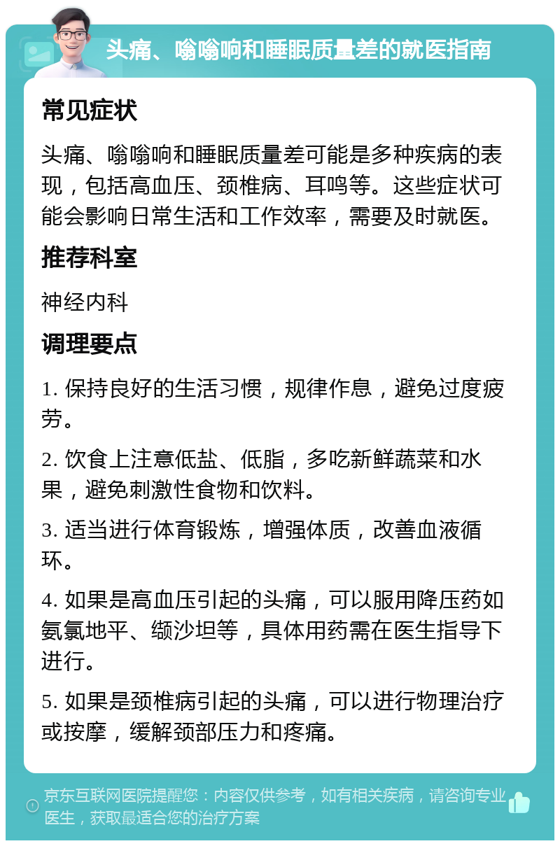 头痛、嗡嗡响和睡眠质量差的就医指南 常见症状 头痛、嗡嗡响和睡眠质量差可能是多种疾病的表现，包括高血压、颈椎病、耳鸣等。这些症状可能会影响日常生活和工作效率，需要及时就医。 推荐科室 神经内科 调理要点 1. 保持良好的生活习惯，规律作息，避免过度疲劳。 2. 饮食上注意低盐、低脂，多吃新鲜蔬菜和水果，避免刺激性食物和饮料。 3. 适当进行体育锻炼，增强体质，改善血液循环。 4. 如果是高血压引起的头痛，可以服用降压药如氨氯地平、缬沙坦等，具体用药需在医生指导下进行。 5. 如果是颈椎病引起的头痛，可以进行物理治疗或按摩，缓解颈部压力和疼痛。