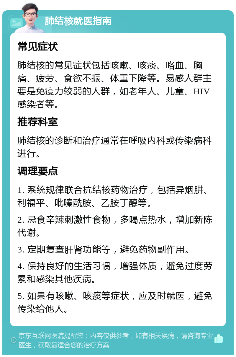 肺结核就医指南 常见症状 肺结核的常见症状包括咳嗽、咳痰、咯血、胸痛、疲劳、食欲不振、体重下降等。易感人群主要是免疫力较弱的人群，如老年人、儿童、HIV感染者等。 推荐科室 肺结核的诊断和治疗通常在呼吸内科或传染病科进行。 调理要点 1. 系统规律联合抗结核药物治疗，包括异烟肼、利福平、吡嗪酰胺、乙胺丁醇等。 2. 忌食辛辣刺激性食物，多喝点热水，增加新陈代谢。 3. 定期复查肝肾功能等，避免药物副作用。 4. 保持良好的生活习惯，增强体质，避免过度劳累和感染其他疾病。 5. 如果有咳嗽、咳痰等症状，应及时就医，避免传染给他人。