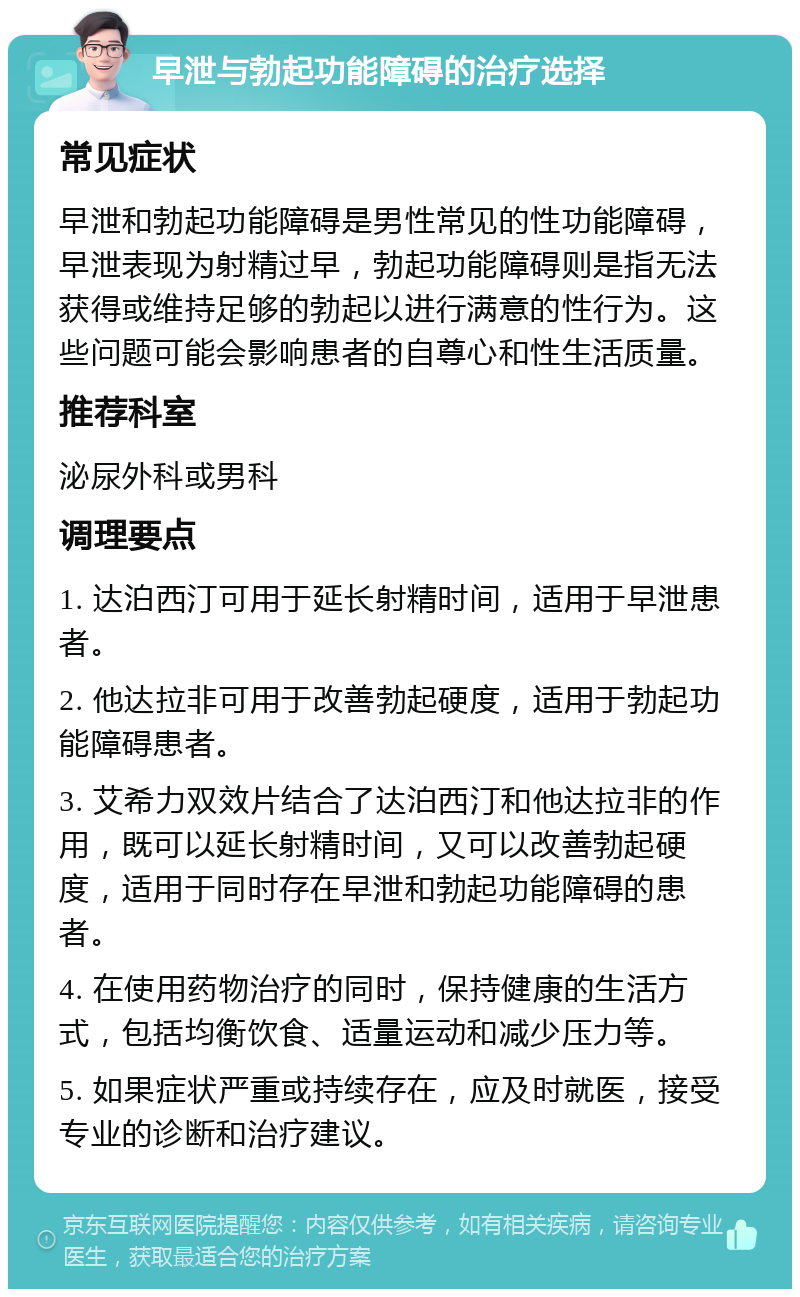 早泄与勃起功能障碍的治疗选择 常见症状 早泄和勃起功能障碍是男性常见的性功能障碍，早泄表现为射精过早，勃起功能障碍则是指无法获得或维持足够的勃起以进行满意的性行为。这些问题可能会影响患者的自尊心和性生活质量。 推荐科室 泌尿外科或男科 调理要点 1. 达泊西汀可用于延长射精时间，适用于早泄患者。 2. 他达拉非可用于改善勃起硬度，适用于勃起功能障碍患者。 3. 艾希力双效片结合了达泊西汀和他达拉非的作用，既可以延长射精时间，又可以改善勃起硬度，适用于同时存在早泄和勃起功能障碍的患者。 4. 在使用药物治疗的同时，保持健康的生活方式，包括均衡饮食、适量运动和减少压力等。 5. 如果症状严重或持续存在，应及时就医，接受专业的诊断和治疗建议。