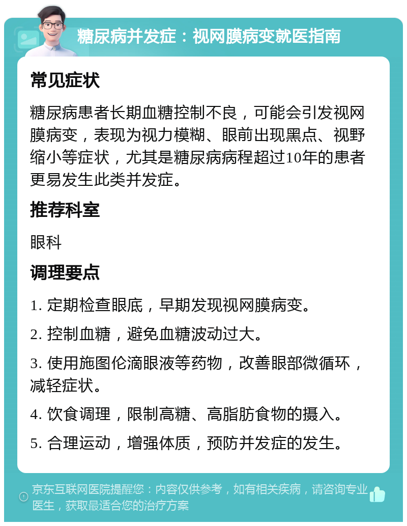 糖尿病并发症：视网膜病变就医指南 常见症状 糖尿病患者长期血糖控制不良，可能会引发视网膜病变，表现为视力模糊、眼前出现黑点、视野缩小等症状，尤其是糖尿病病程超过10年的患者更易发生此类并发症。 推荐科室 眼科 调理要点 1. 定期检查眼底，早期发现视网膜病变。 2. 控制血糖，避免血糖波动过大。 3. 使用施图伦滴眼液等药物，改善眼部微循环，减轻症状。 4. 饮食调理，限制高糖、高脂肪食物的摄入。 5. 合理运动，增强体质，预防并发症的发生。