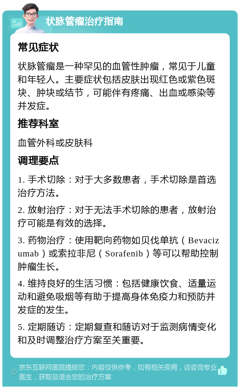 状脉管瘤治疗指南 常见症状 状脉管瘤是一种罕见的血管性肿瘤，常见于儿童和年轻人。主要症状包括皮肤出现红色或紫色斑块、肿块或结节，可能伴有疼痛、出血或感染等并发症。 推荐科室 血管外科或皮肤科 调理要点 1. 手术切除：对于大多数患者，手术切除是首选治疗方法。 2. 放射治疗：对于无法手术切除的患者，放射治疗可能是有效的选择。 3. 药物治疗：使用靶向药物如贝伐单抗（Bevacizumab）或索拉非尼（Sorafenib）等可以帮助控制肿瘤生长。 4. 维持良好的生活习惯：包括健康饮食、适量运动和避免吸烟等有助于提高身体免疫力和预防并发症的发生。 5. 定期随访：定期复查和随访对于监测病情变化和及时调整治疗方案至关重要。