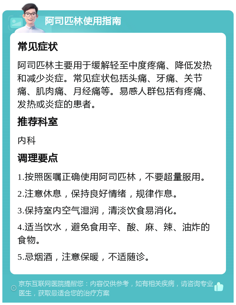 阿司匹林使用指南 常见症状 阿司匹林主要用于缓解轻至中度疼痛、降低发热和减少炎症。常见症状包括头痛、牙痛、关节痛、肌肉痛、月经痛等。易感人群包括有疼痛、发热或炎症的患者。 推荐科室 内科 调理要点 1.按照医嘱正确使用阿司匹林，不要超量服用。 2.注意休息，保持良好情绪，规律作息。 3.保持室内空气湿润，清淡饮食易消化。 4.适当饮水，避免食用辛、酸、麻、辣、油炸的食物。 5.忌烟酒，注意保暖，不适随诊。