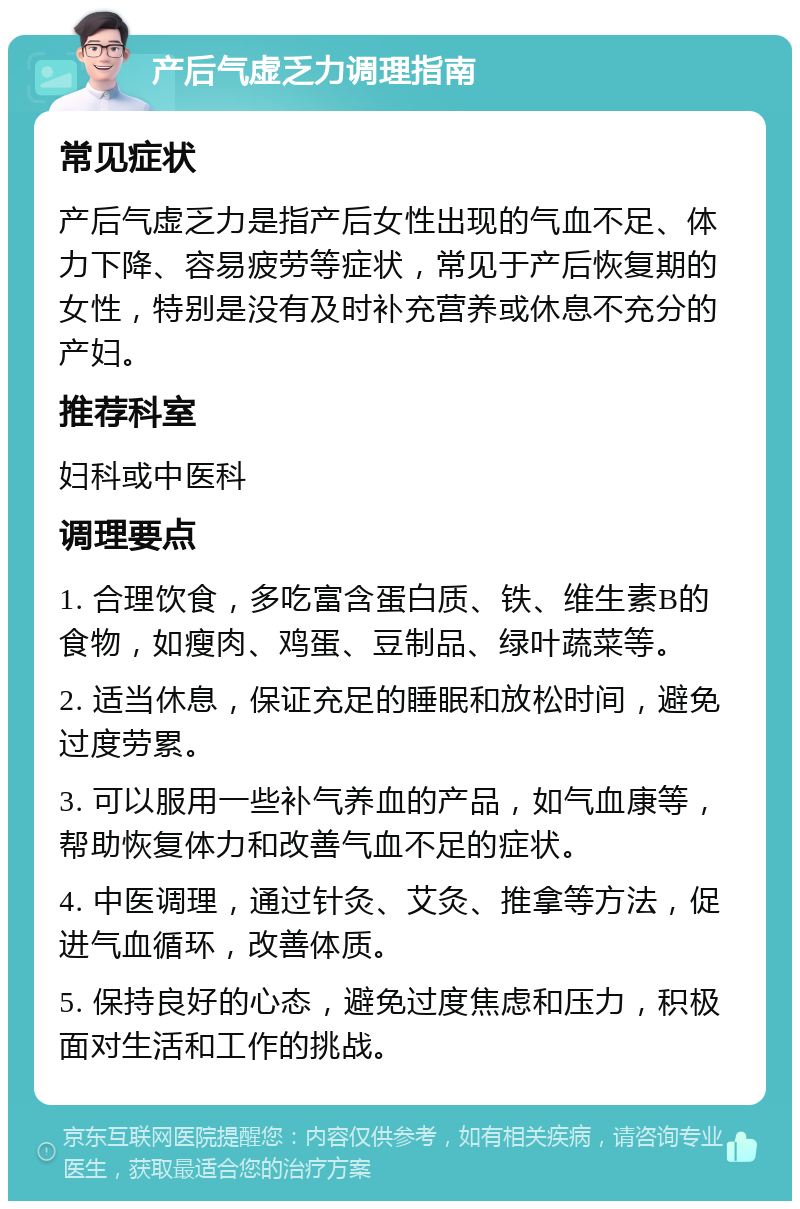 产后气虚乏力调理指南 常见症状 产后气虚乏力是指产后女性出现的气血不足、体力下降、容易疲劳等症状，常见于产后恢复期的女性，特别是没有及时补充营养或休息不充分的产妇。 推荐科室 妇科或中医科 调理要点 1. 合理饮食，多吃富含蛋白质、铁、维生素B的食物，如瘦肉、鸡蛋、豆制品、绿叶蔬菜等。 2. 适当休息，保证充足的睡眠和放松时间，避免过度劳累。 3. 可以服用一些补气养血的产品，如气血康等，帮助恢复体力和改善气血不足的症状。 4. 中医调理，通过针灸、艾灸、推拿等方法，促进气血循环，改善体质。 5. 保持良好的心态，避免过度焦虑和压力，积极面对生活和工作的挑战。