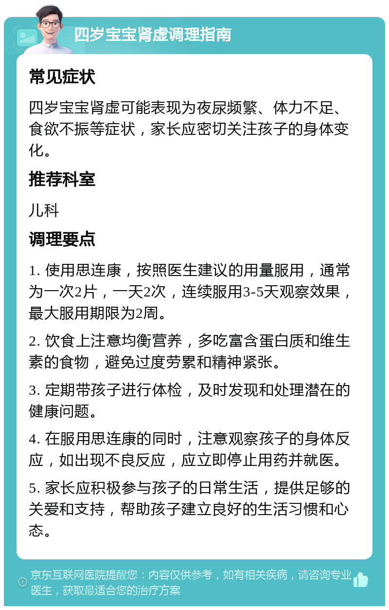 四岁宝宝肾虚调理指南 常见症状 四岁宝宝肾虚可能表现为夜尿频繁、体力不足、食欲不振等症状，家长应密切关注孩子的身体变化。 推荐科室 儿科 调理要点 1. 使用思连康，按照医生建议的用量服用，通常为一次2片，一天2次，连续服用3-5天观察效果，最大服用期限为2周。 2. 饮食上注意均衡营养，多吃富含蛋白质和维生素的食物，避免过度劳累和精神紧张。 3. 定期带孩子进行体检，及时发现和处理潜在的健康问题。 4. 在服用思连康的同时，注意观察孩子的身体反应，如出现不良反应，应立即停止用药并就医。 5. 家长应积极参与孩子的日常生活，提供足够的关爱和支持，帮助孩子建立良好的生活习惯和心态。