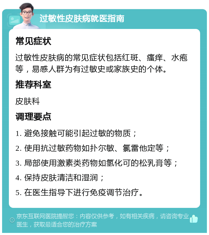 过敏性皮肤病就医指南 常见症状 过敏性皮肤病的常见症状包括红斑、瘙痒、水疱等，易感人群为有过敏史或家族史的个体。 推荐科室 皮肤科 调理要点 1. 避免接触可能引起过敏的物质； 2. 使用抗过敏药物如扑尔敏、氯雷他定等； 3. 局部使用激素类药物如氢化可的松乳膏等； 4. 保持皮肤清洁和湿润； 5. 在医生指导下进行免疫调节治疗。