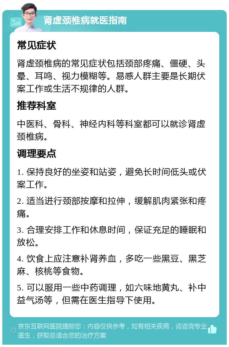 肾虚颈椎病就医指南 常见症状 肾虚颈椎病的常见症状包括颈部疼痛、僵硬、头晕、耳鸣、视力模糊等。易感人群主要是长期伏案工作或生活不规律的人群。 推荐科室 中医科、骨科、神经内科等科室都可以就诊肾虚颈椎病。 调理要点 1. 保持良好的坐姿和站姿，避免长时间低头或伏案工作。 2. 适当进行颈部按摩和拉伸，缓解肌肉紧张和疼痛。 3. 合理安排工作和休息时间，保证充足的睡眠和放松。 4. 饮食上应注意补肾养血，多吃一些黑豆、黑芝麻、核桃等食物。 5. 可以服用一些中药调理，如六味地黄丸、补中益气汤等，但需在医生指导下使用。