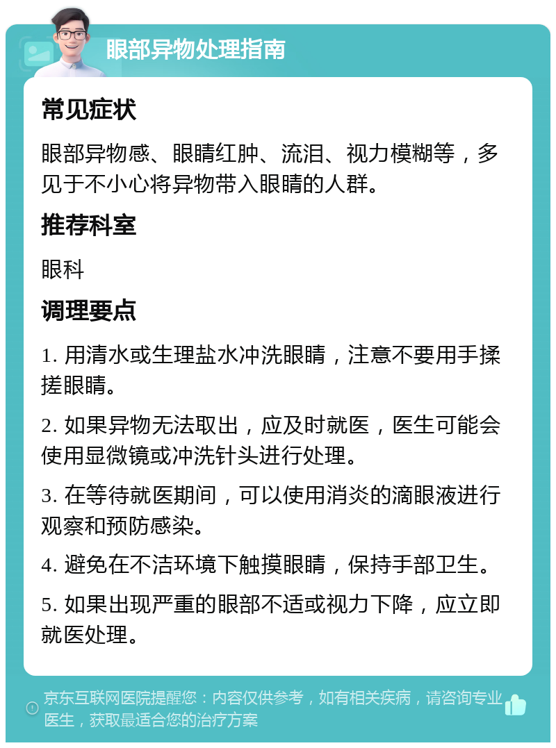 眼部异物处理指南 常见症状 眼部异物感、眼睛红肿、流泪、视力模糊等，多见于不小心将异物带入眼睛的人群。 推荐科室 眼科 调理要点 1. 用清水或生理盐水冲洗眼睛，注意不要用手揉搓眼睛。 2. 如果异物无法取出，应及时就医，医生可能会使用显微镜或冲洗针头进行处理。 3. 在等待就医期间，可以使用消炎的滴眼液进行观察和预防感染。 4. 避免在不洁环境下触摸眼睛，保持手部卫生。 5. 如果出现严重的眼部不适或视力下降，应立即就医处理。