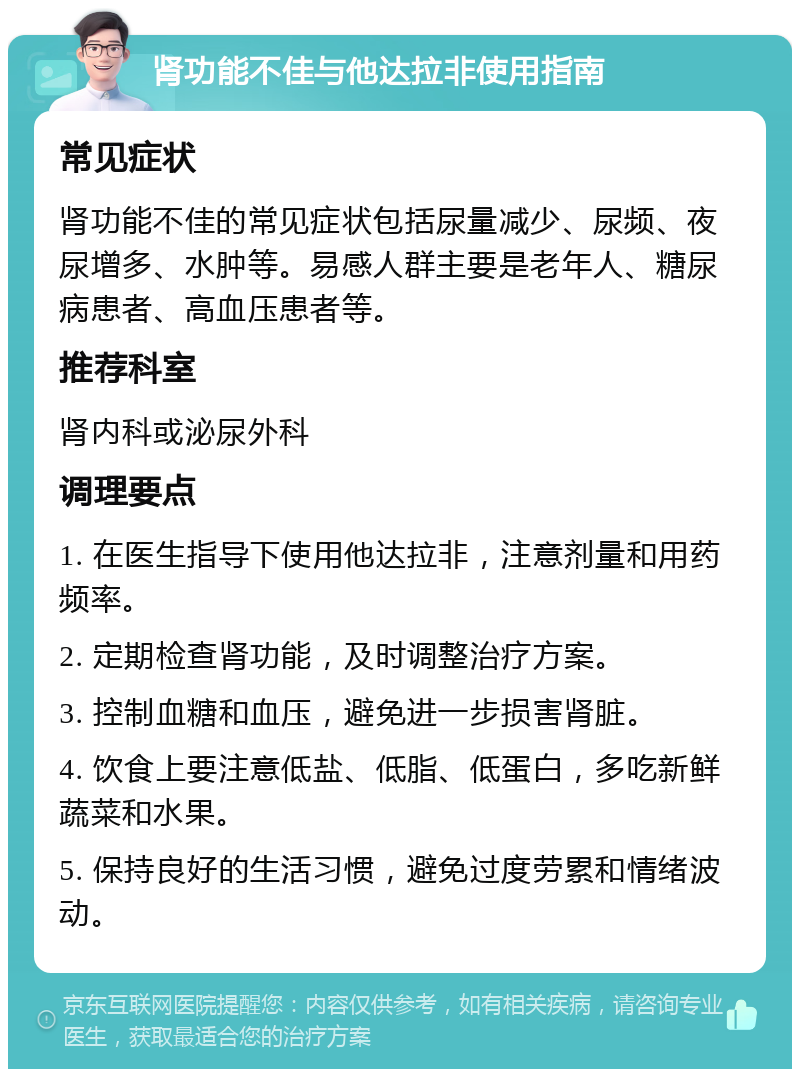 肾功能不佳与他达拉非使用指南 常见症状 肾功能不佳的常见症状包括尿量减少、尿频、夜尿增多、水肿等。易感人群主要是老年人、糖尿病患者、高血压患者等。 推荐科室 肾内科或泌尿外科 调理要点 1. 在医生指导下使用他达拉非，注意剂量和用药频率。 2. 定期检查肾功能，及时调整治疗方案。 3. 控制血糖和血压，避免进一步损害肾脏。 4. 饮食上要注意低盐、低脂、低蛋白，多吃新鲜蔬菜和水果。 5. 保持良好的生活习惯，避免过度劳累和情绪波动。