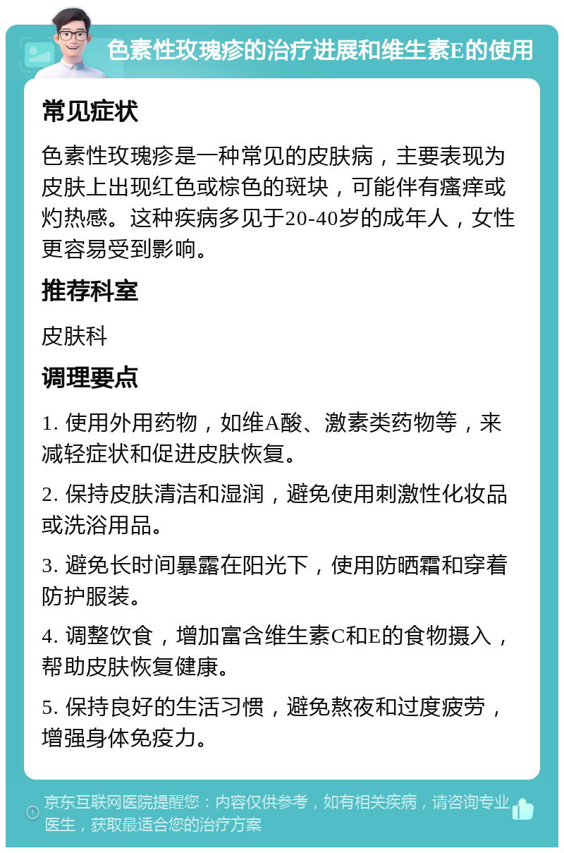 色素性玫瑰疹的治疗进展和维生素E的使用 常见症状 色素性玫瑰疹是一种常见的皮肤病，主要表现为皮肤上出现红色或棕色的斑块，可能伴有瘙痒或灼热感。这种疾病多见于20-40岁的成年人，女性更容易受到影响。 推荐科室 皮肤科 调理要点 1. 使用外用药物，如维A酸、激素类药物等，来减轻症状和促进皮肤恢复。 2. 保持皮肤清洁和湿润，避免使用刺激性化妆品或洗浴用品。 3. 避免长时间暴露在阳光下，使用防晒霜和穿着防护服装。 4. 调整饮食，增加富含维生素C和E的食物摄入，帮助皮肤恢复健康。 5. 保持良好的生活习惯，避免熬夜和过度疲劳，增强身体免疫力。