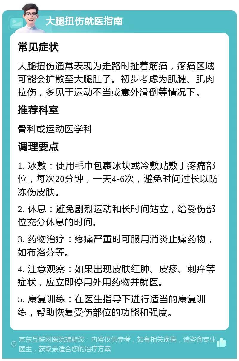 大腿扭伤就医指南 常见症状 大腿扭伤通常表现为走路时扯着筋痛，疼痛区域可能会扩散至大腿肚子。初步考虑为肌腱、肌肉拉伤，多见于运动不当或意外滑倒等情况下。 推荐科室 骨科或运动医学科 调理要点 1. 冰敷：使用毛巾包裹冰块或冷敷贴敷于疼痛部位，每次20分钟，一天4-6次，避免时间过长以防冻伤皮肤。 2. 休息：避免剧烈运动和长时间站立，给受伤部位充分休息的时间。 3. 药物治疗：疼痛严重时可服用消炎止痛药物，如布洛芬等。 4. 注意观察：如果出现皮肤红肿、皮疹、刺痒等症状，应立即停用外用药物并就医。 5. 康复训练：在医生指导下进行适当的康复训练，帮助恢复受伤部位的功能和强度。