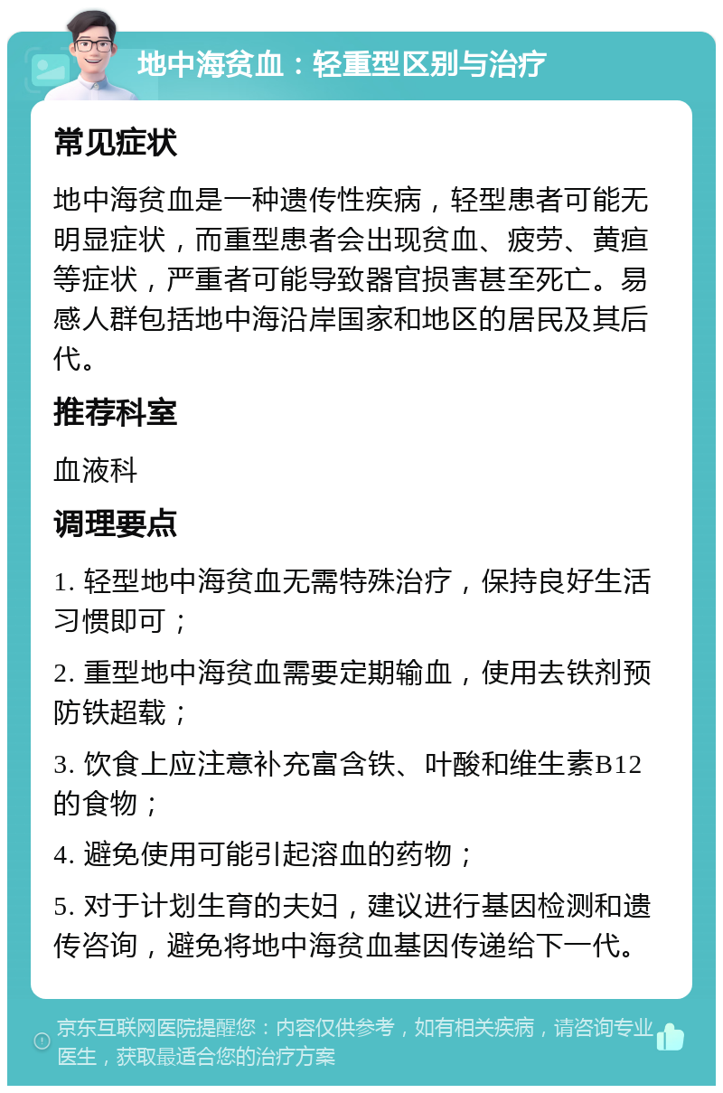 地中海贫血：轻重型区别与治疗 常见症状 地中海贫血是一种遗传性疾病，轻型患者可能无明显症状，而重型患者会出现贫血、疲劳、黄疸等症状，严重者可能导致器官损害甚至死亡。易感人群包括地中海沿岸国家和地区的居民及其后代。 推荐科室 血液科 调理要点 1. 轻型地中海贫血无需特殊治疗，保持良好生活习惯即可； 2. 重型地中海贫血需要定期输血，使用去铁剂预防铁超载； 3. 饮食上应注意补充富含铁、叶酸和维生素B12的食物； 4. 避免使用可能引起溶血的药物； 5. 对于计划生育的夫妇，建议进行基因检测和遗传咨询，避免将地中海贫血基因传递给下一代。