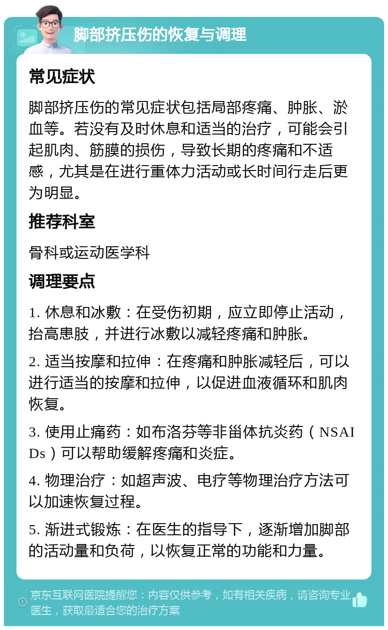 脚部挤压伤的恢复与调理 常见症状 脚部挤压伤的常见症状包括局部疼痛、肿胀、淤血等。若没有及时休息和适当的治疗，可能会引起肌肉、筋膜的损伤，导致长期的疼痛和不适感，尤其是在进行重体力活动或长时间行走后更为明显。 推荐科室 骨科或运动医学科 调理要点 1. 休息和冰敷：在受伤初期，应立即停止活动，抬高患肢，并进行冰敷以减轻疼痛和肿胀。 2. 适当按摩和拉伸：在疼痛和肿胀减轻后，可以进行适当的按摩和拉伸，以促进血液循环和肌肉恢复。 3. 使用止痛药：如布洛芬等非甾体抗炎药（NSAIDs）可以帮助缓解疼痛和炎症。 4. 物理治疗：如超声波、电疗等物理治疗方法可以加速恢复过程。 5. 渐进式锻炼：在医生的指导下，逐渐增加脚部的活动量和负荷，以恢复正常的功能和力量。