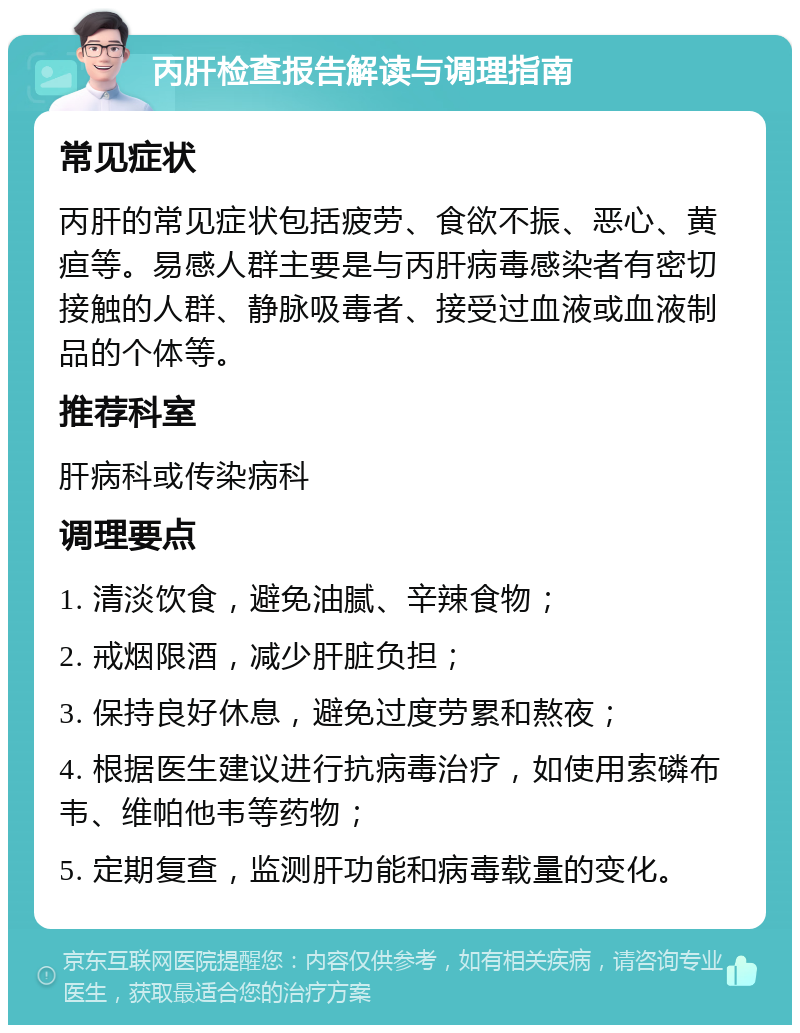 丙肝检查报告解读与调理指南 常见症状 丙肝的常见症状包括疲劳、食欲不振、恶心、黄疸等。易感人群主要是与丙肝病毒感染者有密切接触的人群、静脉吸毒者、接受过血液或血液制品的个体等。 推荐科室 肝病科或传染病科 调理要点 1. 清淡饮食，避免油腻、辛辣食物； 2. 戒烟限酒，减少肝脏负担； 3. 保持良好休息，避免过度劳累和熬夜； 4. 根据医生建议进行抗病毒治疗，如使用索磷布韦、维帕他韦等药物； 5. 定期复查，监测肝功能和病毒载量的变化。