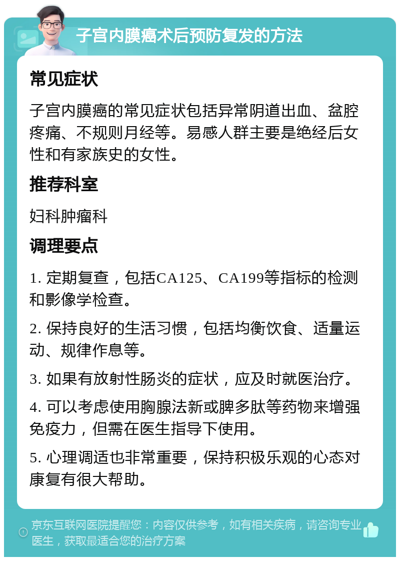 子宫内膜癌术后预防复发的方法 常见症状 子宫内膜癌的常见症状包括异常阴道出血、盆腔疼痛、不规则月经等。易感人群主要是绝经后女性和有家族史的女性。 推荐科室 妇科肿瘤科 调理要点 1. 定期复查，包括CA125、CA199等指标的检测和影像学检查。 2. 保持良好的生活习惯，包括均衡饮食、适量运动、规律作息等。 3. 如果有放射性肠炎的症状，应及时就医治疗。 4. 可以考虑使用胸腺法新或脾多肽等药物来增强免疫力，但需在医生指导下使用。 5. 心理调适也非常重要，保持积极乐观的心态对康复有很大帮助。