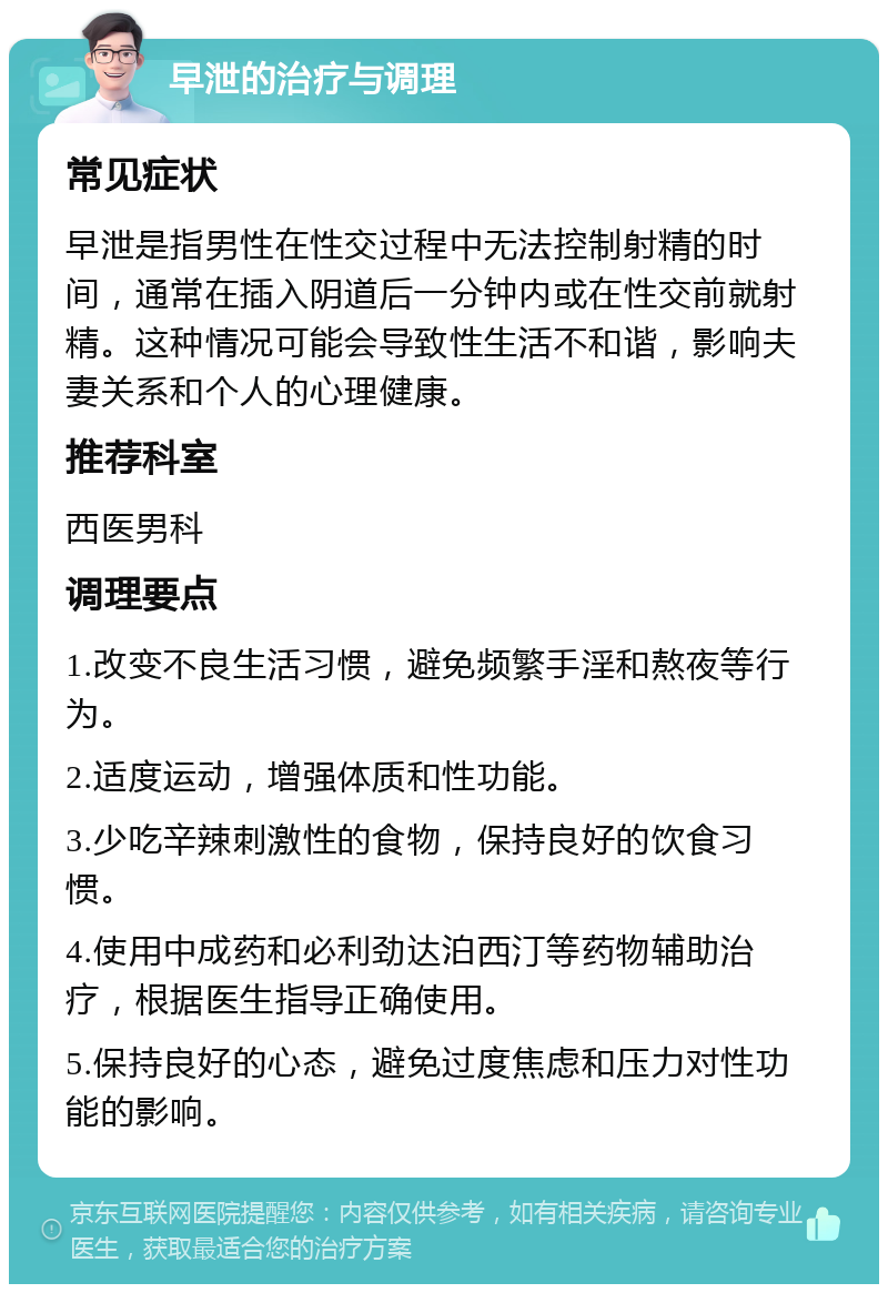 早泄的治疗与调理 常见症状 早泄是指男性在性交过程中无法控制射精的时间，通常在插入阴道后一分钟内或在性交前就射精。这种情况可能会导致性生活不和谐，影响夫妻关系和个人的心理健康。 推荐科室 西医男科 调理要点 1.改变不良生活习惯，避免频繁手淫和熬夜等行为。 2.适度运动，增强体质和性功能。 3.少吃辛辣刺激性的食物，保持良好的饮食习惯。 4.使用中成药和必利劲达泊西汀等药物辅助治疗，根据医生指导正确使用。 5.保持良好的心态，避免过度焦虑和压力对性功能的影响。