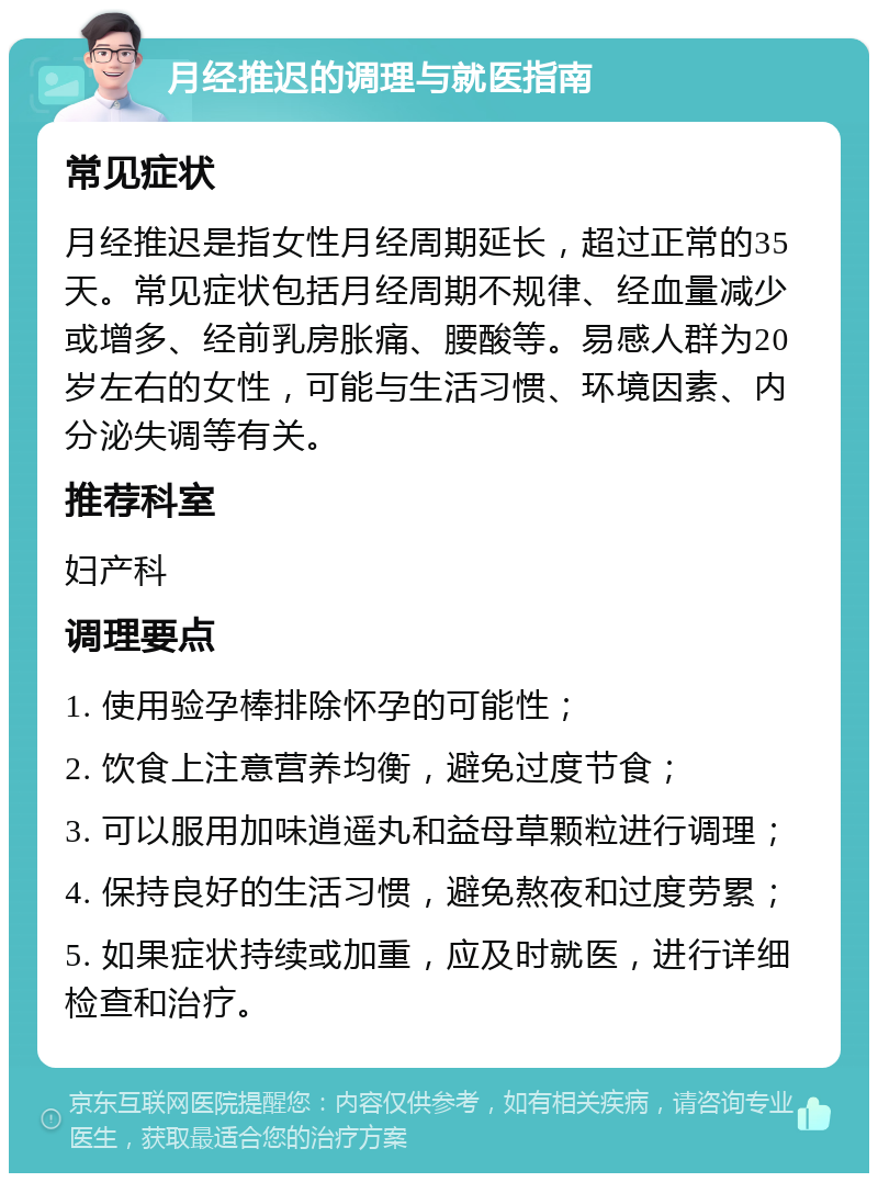 月经推迟的调理与就医指南 常见症状 月经推迟是指女性月经周期延长，超过正常的35天。常见症状包括月经周期不规律、经血量减少或增多、经前乳房胀痛、腰酸等。易感人群为20岁左右的女性，可能与生活习惯、环境因素、内分泌失调等有关。 推荐科室 妇产科 调理要点 1. 使用验孕棒排除怀孕的可能性； 2. 饮食上注意营养均衡，避免过度节食； 3. 可以服用加味逍遥丸和益母草颗粒进行调理； 4. 保持良好的生活习惯，避免熬夜和过度劳累； 5. 如果症状持续或加重，应及时就医，进行详细检查和治疗。