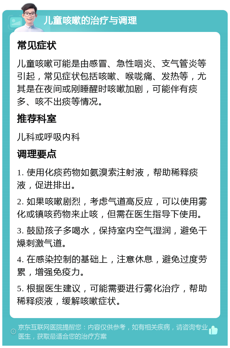 儿童咳嗽的治疗与调理 常见症状 儿童咳嗽可能是由感冒、急性咽炎、支气管炎等引起，常见症状包括咳嗽、喉咙痛、发热等，尤其是在夜间或刚睡醒时咳嗽加剧，可能伴有痰多、咳不出痰等情况。 推荐科室 儿科或呼吸内科 调理要点 1. 使用化痰药物如氨溴索注射液，帮助稀释痰液，促进排出。 2. 如果咳嗽剧烈，考虑气道高反应，可以使用雾化或镇咳药物来止咳，但需在医生指导下使用。 3. 鼓励孩子多喝水，保持室内空气湿润，避免干燥刺激气道。 4. 在感染控制的基础上，注意休息，避免过度劳累，增强免疫力。 5. 根据医生建议，可能需要进行雾化治疗，帮助稀释痰液，缓解咳嗽症状。