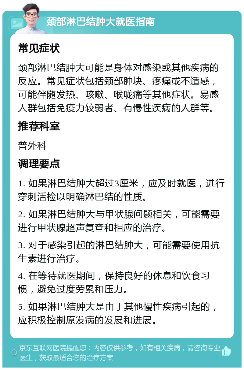 颈部淋巴结肿大就医指南 常见症状 颈部淋巴结肿大可能是身体对感染或其他疾病的反应。常见症状包括颈部肿块、疼痛或不适感，可能伴随发热、咳嗽、喉咙痛等其他症状。易感人群包括免疫力较弱者、有慢性疾病的人群等。 推荐科室 普外科 调理要点 1. 如果淋巴结肿大超过3厘米，应及时就医，进行穿刺活检以明确淋巴结的性质。 2. 如果淋巴结肿大与甲状腺问题相关，可能需要进行甲状腺超声复查和相应的治疗。 3. 对于感染引起的淋巴结肿大，可能需要使用抗生素进行治疗。 4. 在等待就医期间，保持良好的休息和饮食习惯，避免过度劳累和压力。 5. 如果淋巴结肿大是由于其他慢性疾病引起的，应积极控制原发病的发展和进展。