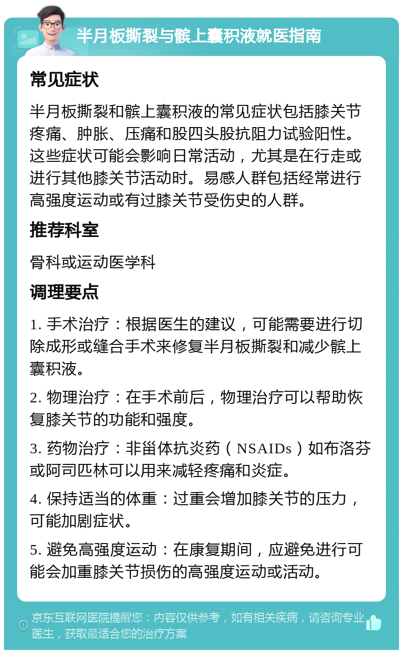 半月板撕裂与髌上囊积液就医指南 常见症状 半月板撕裂和髌上囊积液的常见症状包括膝关节疼痛、肿胀、压痛和股四头股抗阻力试验阳性。这些症状可能会影响日常活动，尤其是在行走或进行其他膝关节活动时。易感人群包括经常进行高强度运动或有过膝关节受伤史的人群。 推荐科室 骨科或运动医学科 调理要点 1. 手术治疗：根据医生的建议，可能需要进行切除成形或缝合手术来修复半月板撕裂和减少髌上囊积液。 2. 物理治疗：在手术前后，物理治疗可以帮助恢复膝关节的功能和强度。 3. 药物治疗：非甾体抗炎药（NSAIDs）如布洛芬或阿司匹林可以用来减轻疼痛和炎症。 4. 保持适当的体重：过重会增加膝关节的压力，可能加剧症状。 5. 避免高强度运动：在康复期间，应避免进行可能会加重膝关节损伤的高强度运动或活动。