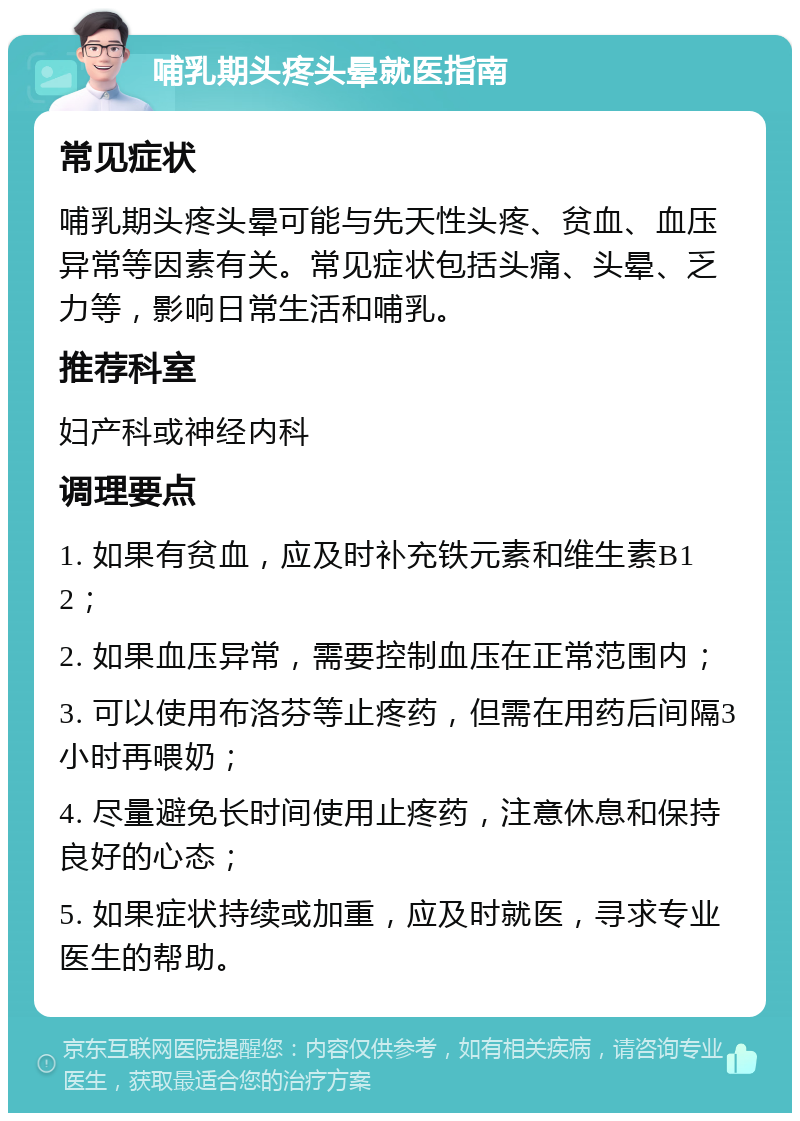 哺乳期头疼头晕就医指南 常见症状 哺乳期头疼头晕可能与先天性头疼、贫血、血压异常等因素有关。常见症状包括头痛、头晕、乏力等，影响日常生活和哺乳。 推荐科室 妇产科或神经内科 调理要点 1. 如果有贫血，应及时补充铁元素和维生素B12； 2. 如果血压异常，需要控制血压在正常范围内； 3. 可以使用布洛芬等止疼药，但需在用药后间隔3小时再喂奶； 4. 尽量避免长时间使用止疼药，注意休息和保持良好的心态； 5. 如果症状持续或加重，应及时就医，寻求专业医生的帮助。