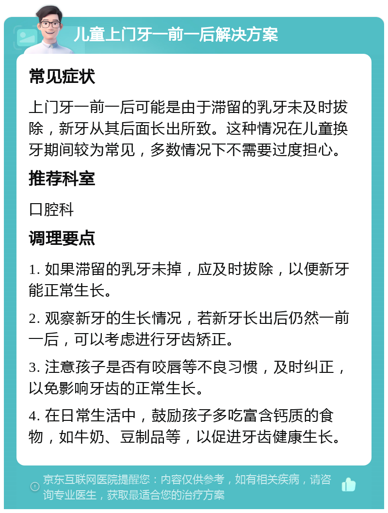 儿童上门牙一前一后解决方案 常见症状 上门牙一前一后可能是由于滞留的乳牙未及时拔除，新牙从其后面长出所致。这种情况在儿童换牙期间较为常见，多数情况下不需要过度担心。 推荐科室 口腔科 调理要点 1. 如果滞留的乳牙未掉，应及时拔除，以便新牙能正常生长。 2. 观察新牙的生长情况，若新牙长出后仍然一前一后，可以考虑进行牙齿矫正。 3. 注意孩子是否有咬唇等不良习惯，及时纠正，以免影响牙齿的正常生长。 4. 在日常生活中，鼓励孩子多吃富含钙质的食物，如牛奶、豆制品等，以促进牙齿健康生长。