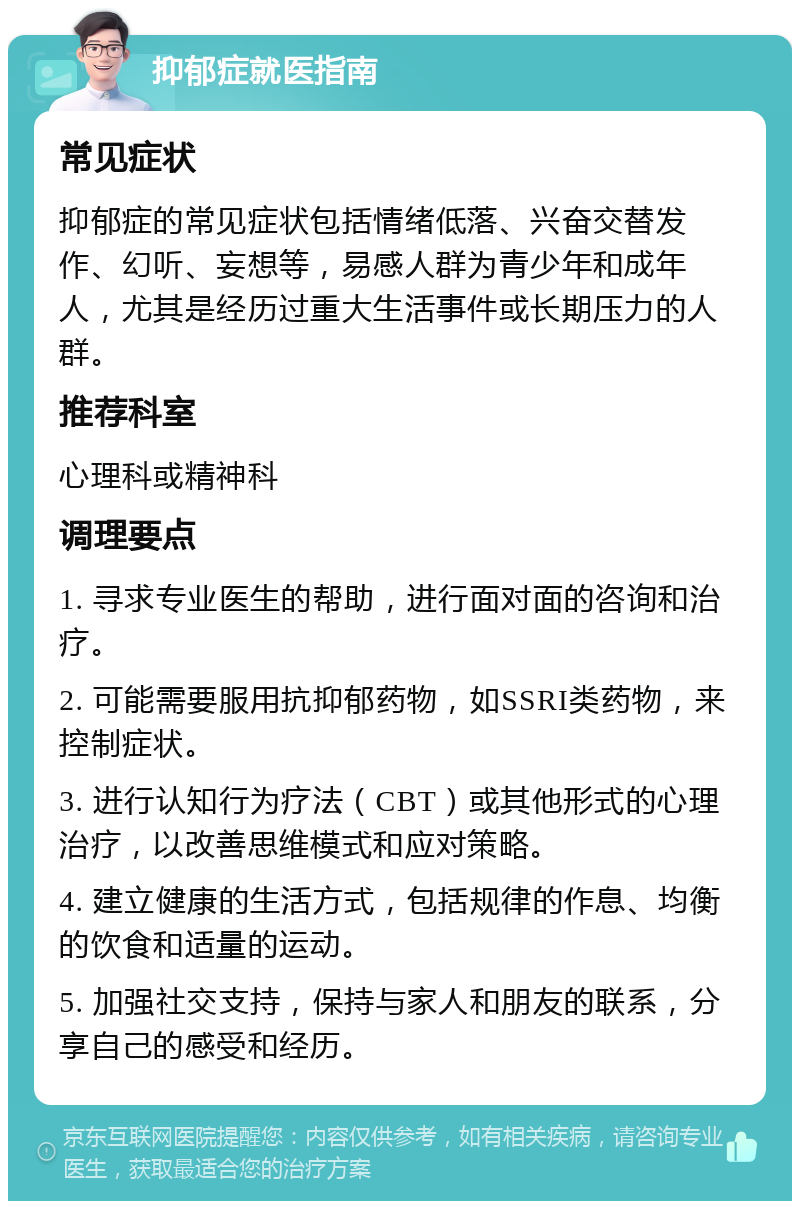 抑郁症就医指南 常见症状 抑郁症的常见症状包括情绪低落、兴奋交替发作、幻听、妄想等，易感人群为青少年和成年人，尤其是经历过重大生活事件或长期压力的人群。 推荐科室 心理科或精神科 调理要点 1. 寻求专业医生的帮助，进行面对面的咨询和治疗。 2. 可能需要服用抗抑郁药物，如SSRI类药物，来控制症状。 3. 进行认知行为疗法（CBT）或其他形式的心理治疗，以改善思维模式和应对策略。 4. 建立健康的生活方式，包括规律的作息、均衡的饮食和适量的运动。 5. 加强社交支持，保持与家人和朋友的联系，分享自己的感受和经历。