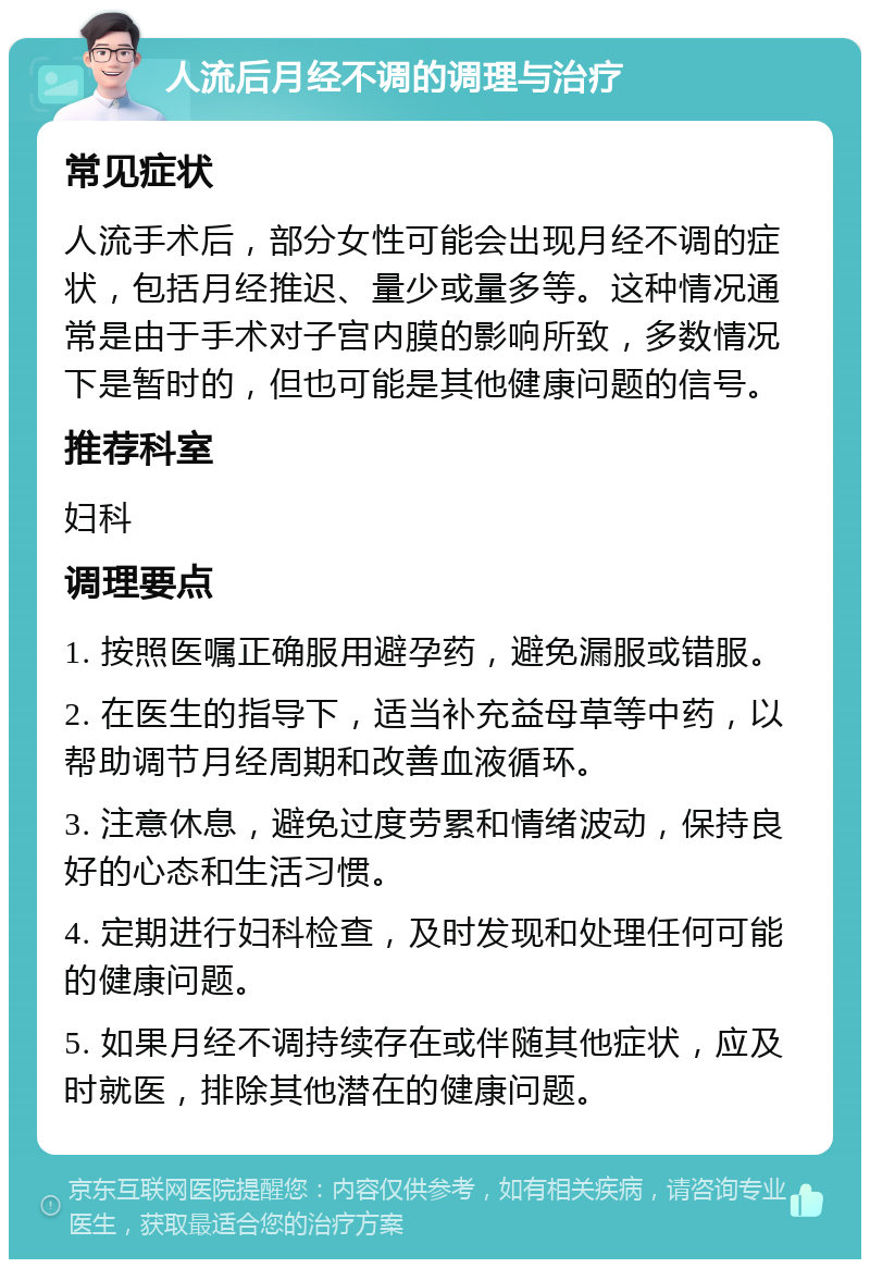 人流后月经不调的调理与治疗 常见症状 人流手术后，部分女性可能会出现月经不调的症状，包括月经推迟、量少或量多等。这种情况通常是由于手术对子宫内膜的影响所致，多数情况下是暂时的，但也可能是其他健康问题的信号。 推荐科室 妇科 调理要点 1. 按照医嘱正确服用避孕药，避免漏服或错服。 2. 在医生的指导下，适当补充益母草等中药，以帮助调节月经周期和改善血液循环。 3. 注意休息，避免过度劳累和情绪波动，保持良好的心态和生活习惯。 4. 定期进行妇科检查，及时发现和处理任何可能的健康问题。 5. 如果月经不调持续存在或伴随其他症状，应及时就医，排除其他潜在的健康问题。