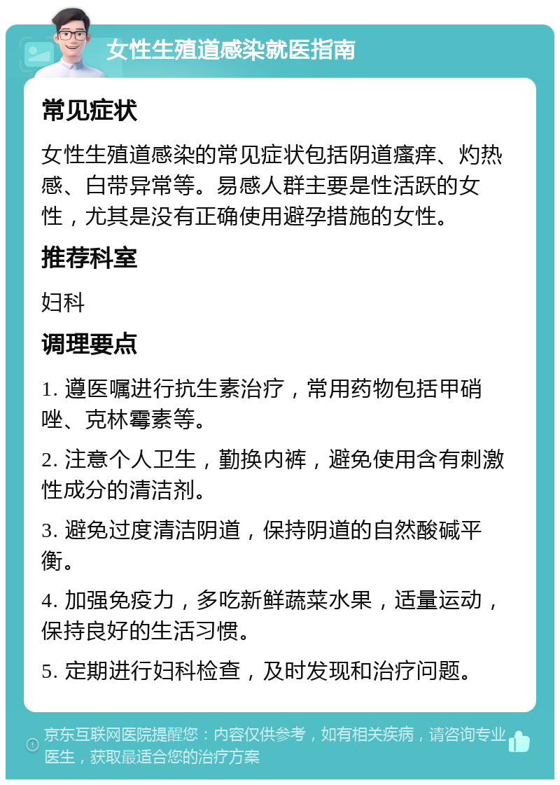 女性生殖道感染就医指南 常见症状 女性生殖道感染的常见症状包括阴道瘙痒、灼热感、白带异常等。易感人群主要是性活跃的女性，尤其是没有正确使用避孕措施的女性。 推荐科室 妇科 调理要点 1. 遵医嘱进行抗生素治疗，常用药物包括甲硝唑、克林霉素等。 2. 注意个人卫生，勤换内裤，避免使用含有刺激性成分的清洁剂。 3. 避免过度清洁阴道，保持阴道的自然酸碱平衡。 4. 加强免疫力，多吃新鲜蔬菜水果，适量运动，保持良好的生活习惯。 5. 定期进行妇科检查，及时发现和治疗问题。