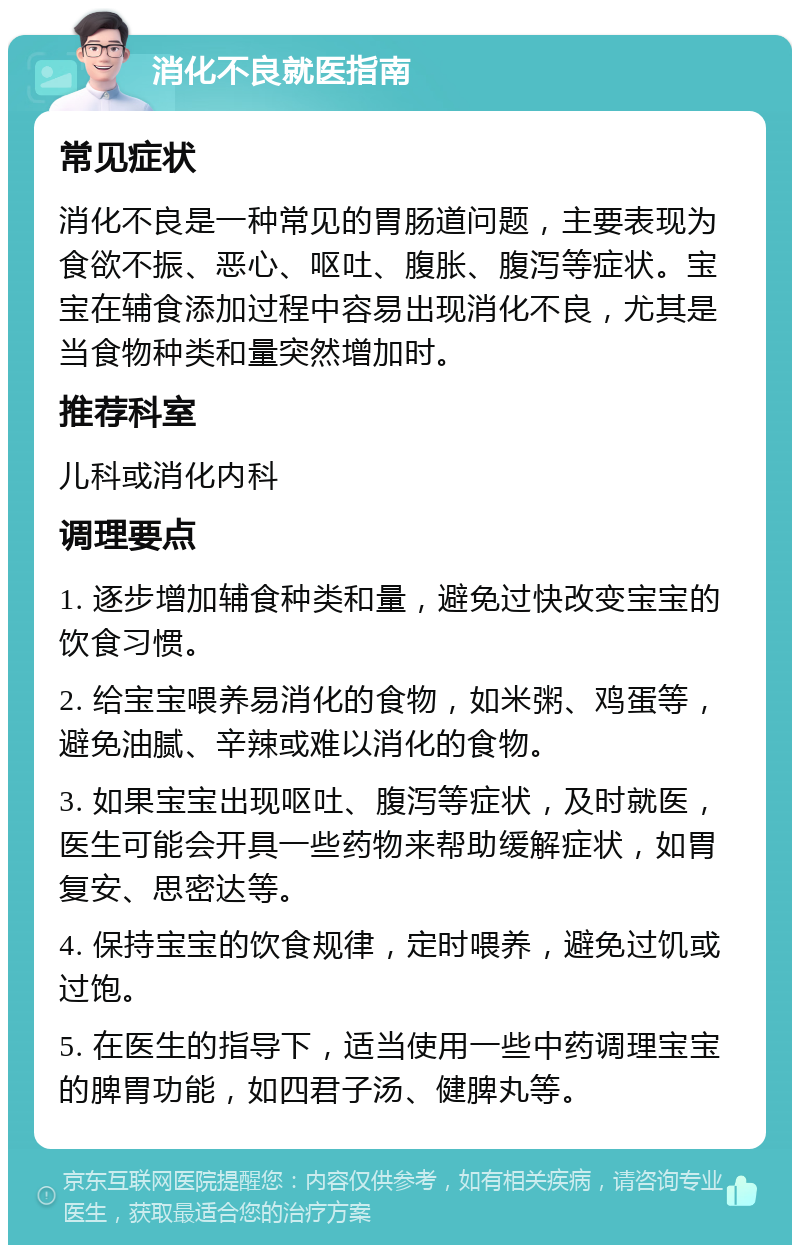 消化不良就医指南 常见症状 消化不良是一种常见的胃肠道问题，主要表现为食欲不振、恶心、呕吐、腹胀、腹泻等症状。宝宝在辅食添加过程中容易出现消化不良，尤其是当食物种类和量突然增加时。 推荐科室 儿科或消化内科 调理要点 1. 逐步增加辅食种类和量，避免过快改变宝宝的饮食习惯。 2. 给宝宝喂养易消化的食物，如米粥、鸡蛋等，避免油腻、辛辣或难以消化的食物。 3. 如果宝宝出现呕吐、腹泻等症状，及时就医，医生可能会开具一些药物来帮助缓解症状，如胃复安、思密达等。 4. 保持宝宝的饮食规律，定时喂养，避免过饥或过饱。 5. 在医生的指导下，适当使用一些中药调理宝宝的脾胃功能，如四君子汤、健脾丸等。