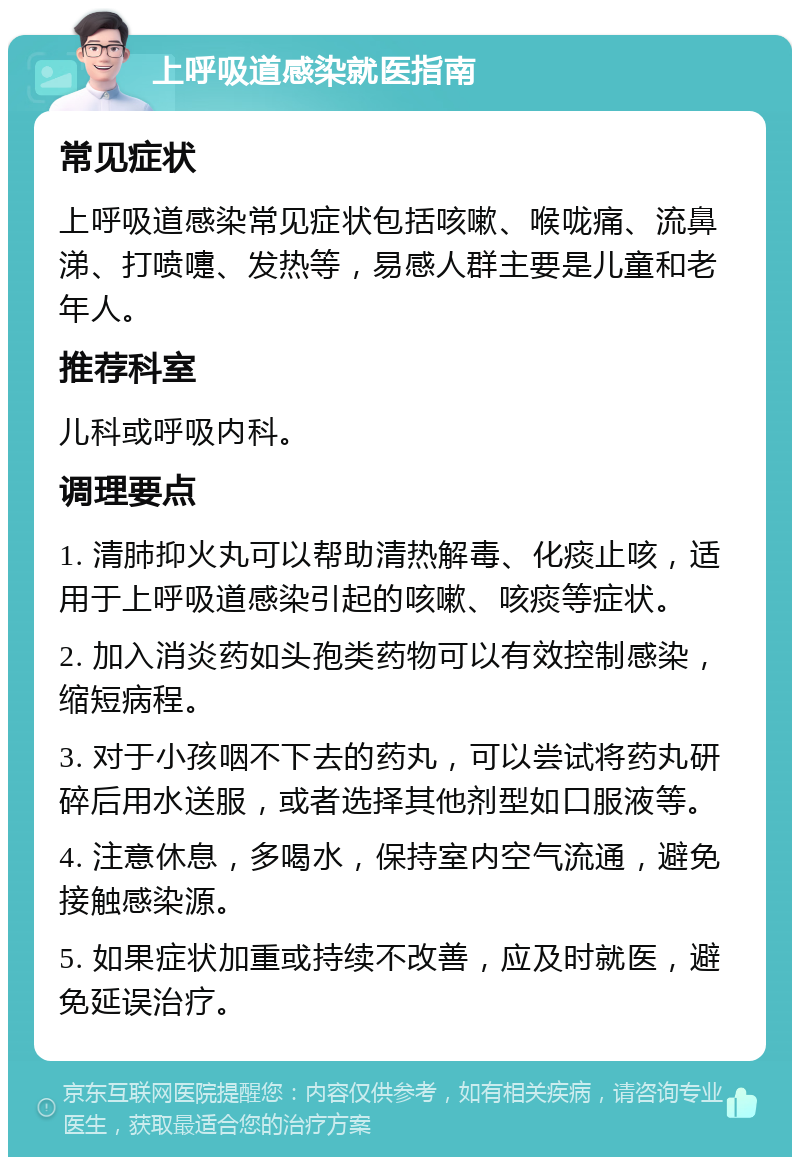 上呼吸道感染就医指南 常见症状 上呼吸道感染常见症状包括咳嗽、喉咙痛、流鼻涕、打喷嚏、发热等，易感人群主要是儿童和老年人。 推荐科室 儿科或呼吸内科。 调理要点 1. 清肺抑火丸可以帮助清热解毒、化痰止咳，适用于上呼吸道感染引起的咳嗽、咳痰等症状。 2. 加入消炎药如头孢类药物可以有效控制感染，缩短病程。 3. 对于小孩咽不下去的药丸，可以尝试将药丸研碎后用水送服，或者选择其他剂型如口服液等。 4. 注意休息，多喝水，保持室内空气流通，避免接触感染源。 5. 如果症状加重或持续不改善，应及时就医，避免延误治疗。