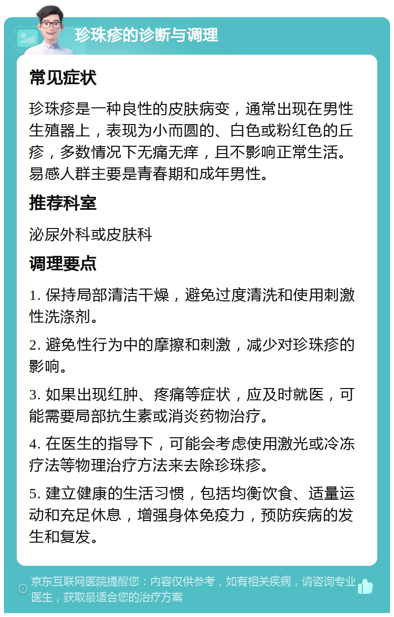 珍珠疹的诊断与调理 常见症状 珍珠疹是一种良性的皮肤病变，通常出现在男性生殖器上，表现为小而圆的、白色或粉红色的丘疹，多数情况下无痛无痒，且不影响正常生活。易感人群主要是青春期和成年男性。 推荐科室 泌尿外科或皮肤科 调理要点 1. 保持局部清洁干燥，避免过度清洗和使用刺激性洗涤剂。 2. 避免性行为中的摩擦和刺激，减少对珍珠疹的影响。 3. 如果出现红肿、疼痛等症状，应及时就医，可能需要局部抗生素或消炎药物治疗。 4. 在医生的指导下，可能会考虑使用激光或冷冻疗法等物理治疗方法来去除珍珠疹。 5. 建立健康的生活习惯，包括均衡饮食、适量运动和充足休息，增强身体免疫力，预防疾病的发生和复发。