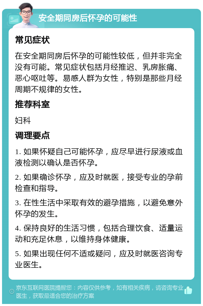 安全期同房后怀孕的可能性 常见症状 在安全期同房后怀孕的可能性较低，但并非完全没有可能。常见症状包括月经推迟、乳房胀痛、恶心呕吐等。易感人群为女性，特别是那些月经周期不规律的女性。 推荐科室 妇科 调理要点 1. 如果怀疑自己可能怀孕，应尽早进行尿液或血液检测以确认是否怀孕。 2. 如果确诊怀孕，应及时就医，接受专业的孕前检查和指导。 3. 在性生活中采取有效的避孕措施，以避免意外怀孕的发生。 4. 保持良好的生活习惯，包括合理饮食、适量运动和充足休息，以维持身体健康。 5. 如果出现任何不适或疑问，应及时就医咨询专业医生。