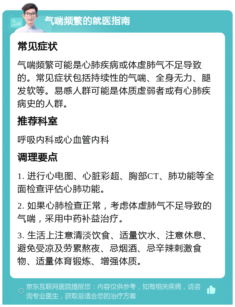 气喘频繁的就医指南 常见症状 气喘频繁可能是心肺疾病或体虚肺气不足导致的。常见症状包括持续性的气喘、全身无力、腿发软等。易感人群可能是体质虚弱者或有心肺疾病史的人群。 推荐科室 呼吸内科或心血管内科 调理要点 1. 进行心电图、心脏彩超、胸部CT、肺功能等全面检查评估心肺功能。 2. 如果心肺检查正常，考虑体虚肺气不足导致的气喘，采用中药补益治疗。 3. 生活上注意清淡饮食、适量饮水、注意休息、避免受凉及劳累熬夜、忌烟酒、忌辛辣刺激食物、适量体育锻炼、增强体质。