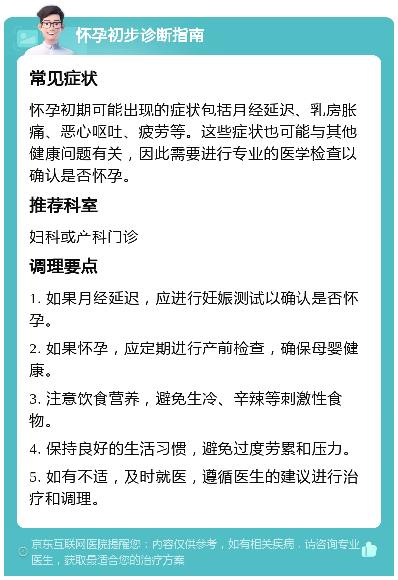 怀孕初步诊断指南 常见症状 怀孕初期可能出现的症状包括月经延迟、乳房胀痛、恶心呕吐、疲劳等。这些症状也可能与其他健康问题有关，因此需要进行专业的医学检查以确认是否怀孕。 推荐科室 妇科或产科门诊 调理要点 1. 如果月经延迟，应进行妊娠测试以确认是否怀孕。 2. 如果怀孕，应定期进行产前检查，确保母婴健康。 3. 注意饮食营养，避免生冷、辛辣等刺激性食物。 4. 保持良好的生活习惯，避免过度劳累和压力。 5. 如有不适，及时就医，遵循医生的建议进行治疗和调理。