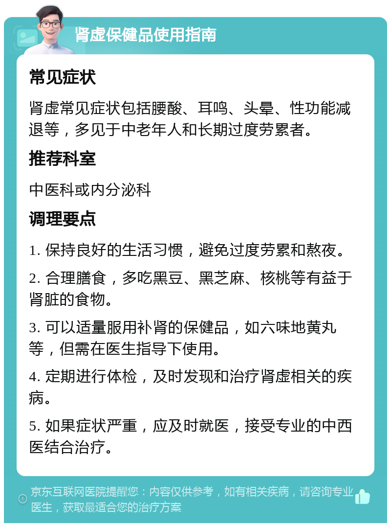 肾虚保健品使用指南 常见症状 肾虚常见症状包括腰酸、耳鸣、头晕、性功能减退等，多见于中老年人和长期过度劳累者。 推荐科室 中医科或内分泌科 调理要点 1. 保持良好的生活习惯，避免过度劳累和熬夜。 2. 合理膳食，多吃黑豆、黑芝麻、核桃等有益于肾脏的食物。 3. 可以适量服用补肾的保健品，如六味地黄丸等，但需在医生指导下使用。 4. 定期进行体检，及时发现和治疗肾虚相关的疾病。 5. 如果症状严重，应及时就医，接受专业的中西医结合治疗。