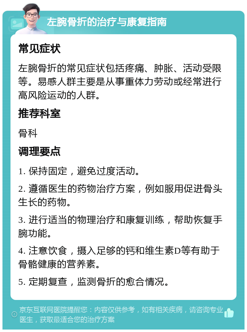 左腕骨折的治疗与康复指南 常见症状 左腕骨折的常见症状包括疼痛、肿胀、活动受限等。易感人群主要是从事重体力劳动或经常进行高风险运动的人群。 推荐科室 骨科 调理要点 1. 保持固定，避免过度活动。 2. 遵循医生的药物治疗方案，例如服用促进骨头生长的药物。 3. 进行适当的物理治疗和康复训练，帮助恢复手腕功能。 4. 注意饮食，摄入足够的钙和维生素D等有助于骨骼健康的营养素。 5. 定期复查，监测骨折的愈合情况。