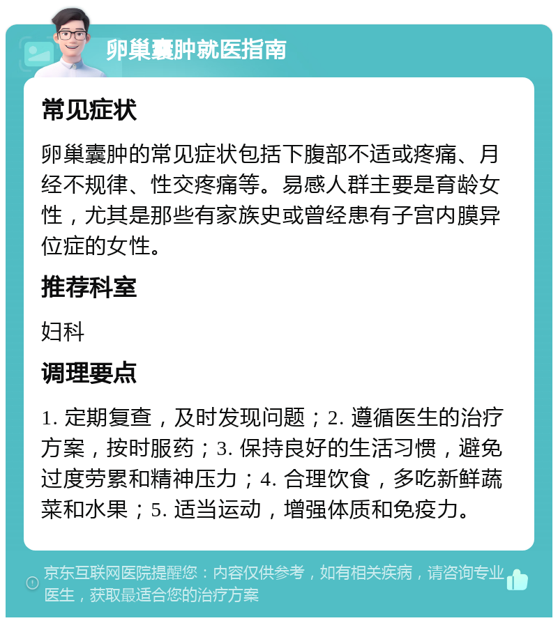 卵巢囊肿就医指南 常见症状 卵巢囊肿的常见症状包括下腹部不适或疼痛、月经不规律、性交疼痛等。易感人群主要是育龄女性，尤其是那些有家族史或曾经患有子宫内膜异位症的女性。 推荐科室 妇科 调理要点 1. 定期复查，及时发现问题；2. 遵循医生的治疗方案，按时服药；3. 保持良好的生活习惯，避免过度劳累和精神压力；4. 合理饮食，多吃新鲜蔬菜和水果；5. 适当运动，增强体质和免疫力。