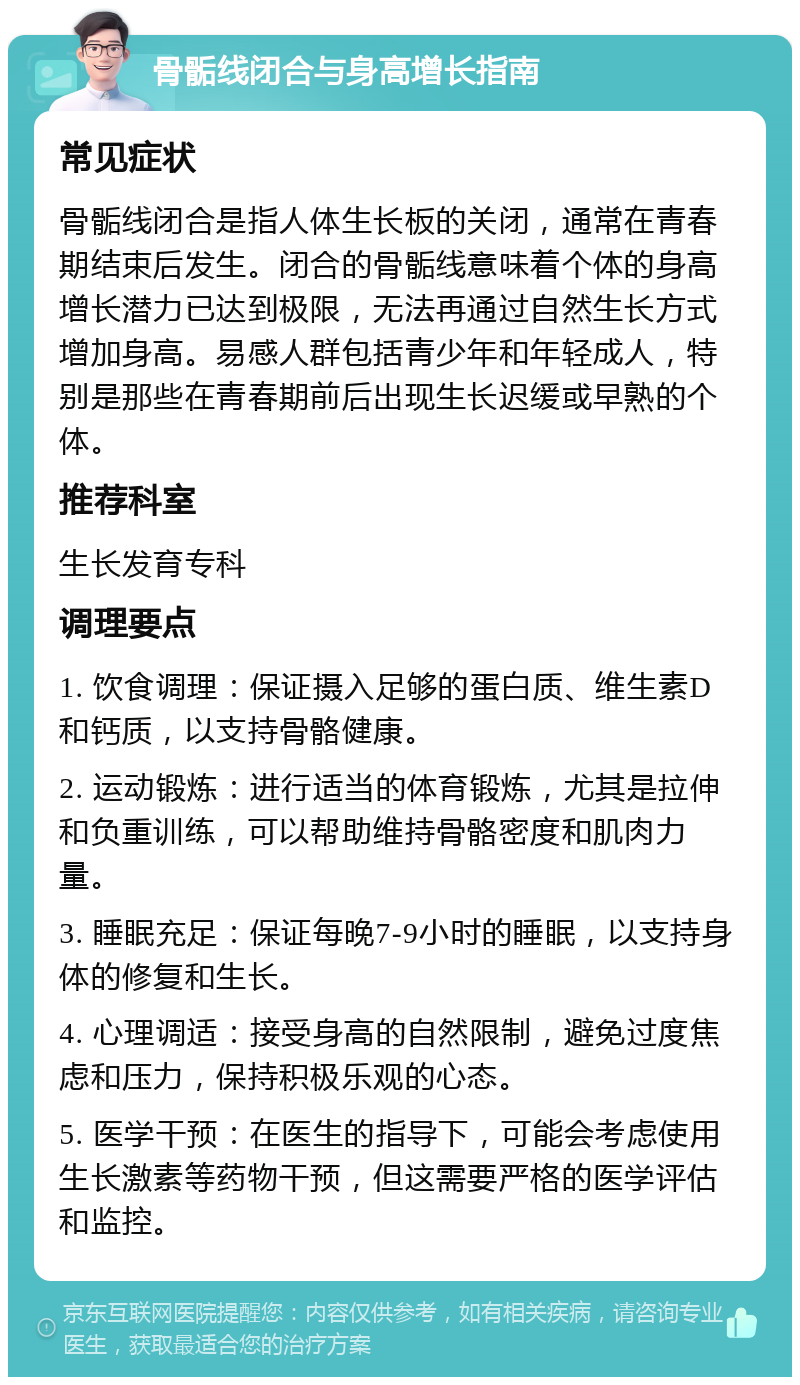 骨骺线闭合与身高增长指南 常见症状 骨骺线闭合是指人体生长板的关闭，通常在青春期结束后发生。闭合的骨骺线意味着个体的身高增长潜力已达到极限，无法再通过自然生长方式增加身高。易感人群包括青少年和年轻成人，特别是那些在青春期前后出现生长迟缓或早熟的个体。 推荐科室 生长发育专科 调理要点 1. 饮食调理：保证摄入足够的蛋白质、维生素D和钙质，以支持骨骼健康。 2. 运动锻炼：进行适当的体育锻炼，尤其是拉伸和负重训练，可以帮助维持骨骼密度和肌肉力量。 3. 睡眠充足：保证每晚7-9小时的睡眠，以支持身体的修复和生长。 4. 心理调适：接受身高的自然限制，避免过度焦虑和压力，保持积极乐观的心态。 5. 医学干预：在医生的指导下，可能会考虑使用生长激素等药物干预，但这需要严格的医学评估和监控。