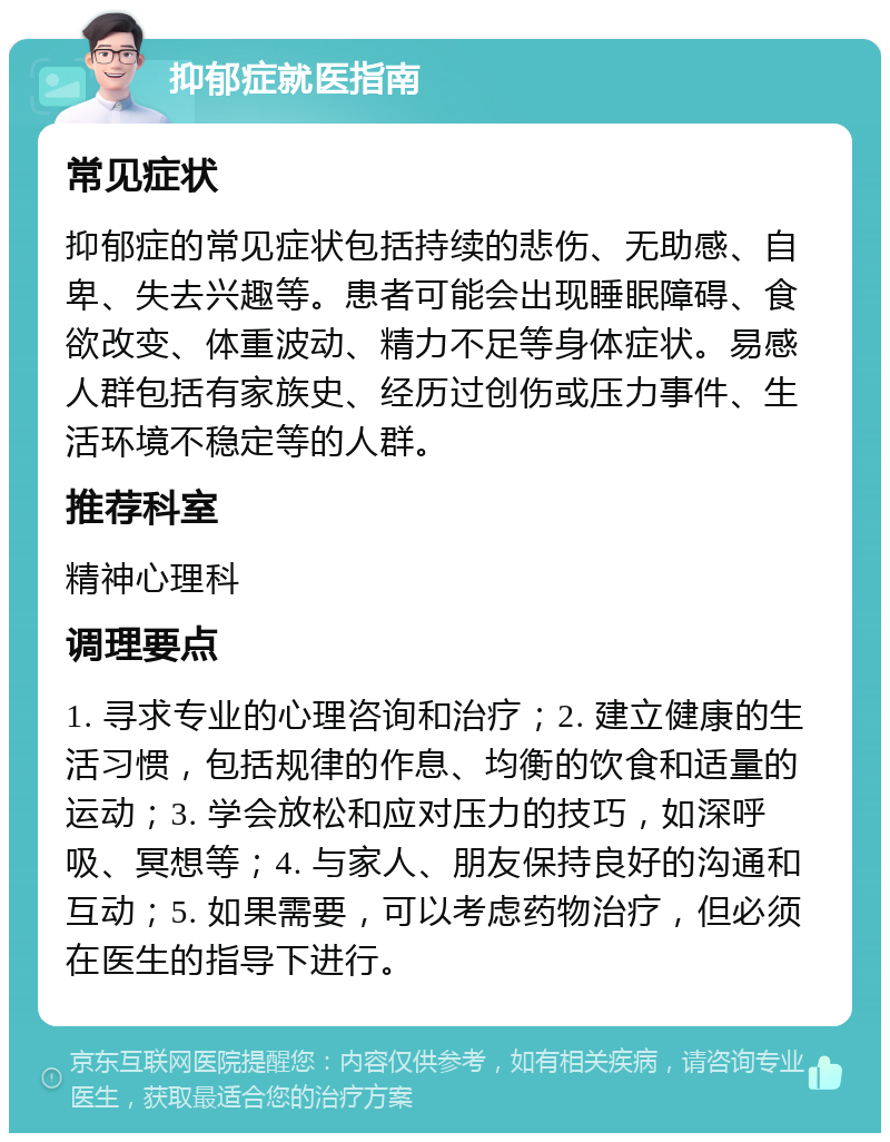 抑郁症就医指南 常见症状 抑郁症的常见症状包括持续的悲伤、无助感、自卑、失去兴趣等。患者可能会出现睡眠障碍、食欲改变、体重波动、精力不足等身体症状。易感人群包括有家族史、经历过创伤或压力事件、生活环境不稳定等的人群。 推荐科室 精神心理科 调理要点 1. 寻求专业的心理咨询和治疗；2. 建立健康的生活习惯，包括规律的作息、均衡的饮食和适量的运动；3. 学会放松和应对压力的技巧，如深呼吸、冥想等；4. 与家人、朋友保持良好的沟通和互动；5. 如果需要，可以考虑药物治疗，但必须在医生的指导下进行。