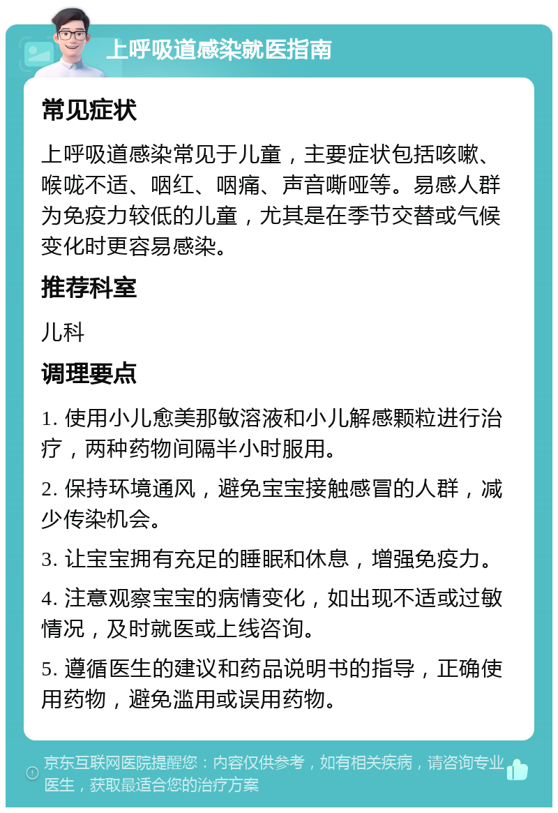 上呼吸道感染就医指南 常见症状 上呼吸道感染常见于儿童，主要症状包括咳嗽、喉咙不适、咽红、咽痛、声音嘶哑等。易感人群为免疫力较低的儿童，尤其是在季节交替或气候变化时更容易感染。 推荐科室 儿科 调理要点 1. 使用小儿愈美那敏溶液和小儿解感颗粒进行治疗，两种药物间隔半小时服用。 2. 保持环境通风，避免宝宝接触感冒的人群，减少传染机会。 3. 让宝宝拥有充足的睡眠和休息，增强免疫力。 4. 注意观察宝宝的病情变化，如出现不适或过敏情况，及时就医或上线咨询。 5. 遵循医生的建议和药品说明书的指导，正确使用药物，避免滥用或误用药物。